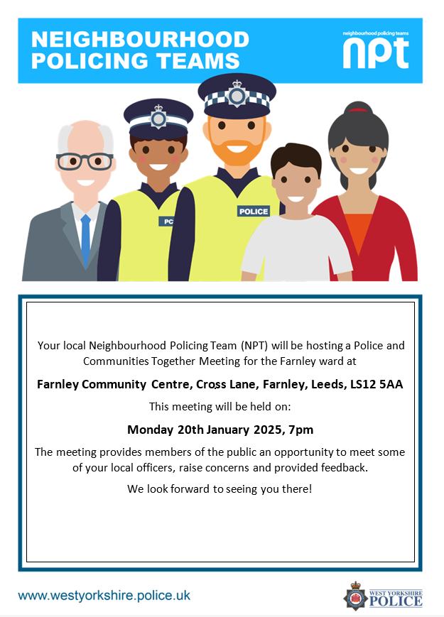 Your local neighbourhood policing team are hosting a police and communities together (PACT) meeting for the Farnley ward on the 20th January 2025. 

PACT meetings provide members of the public an opportunity to speak with local officers about going issues and concerns.