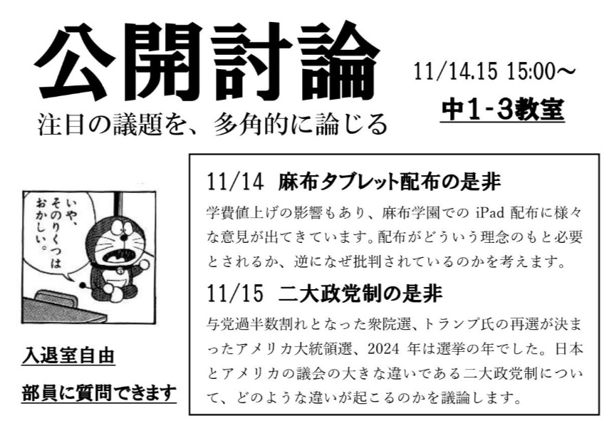 討論部では、11/14.15の15時から中1-3教室で公開討論を行います。
14日は学費値上げで話題となっているiPad配布の是非について、15日は先週大統領選挙が行われたアメリカの議会の特徴である二大政党制の是非について肯定側と否定側に分かれて討論を行います。
入退室自由です。是非お越しください。