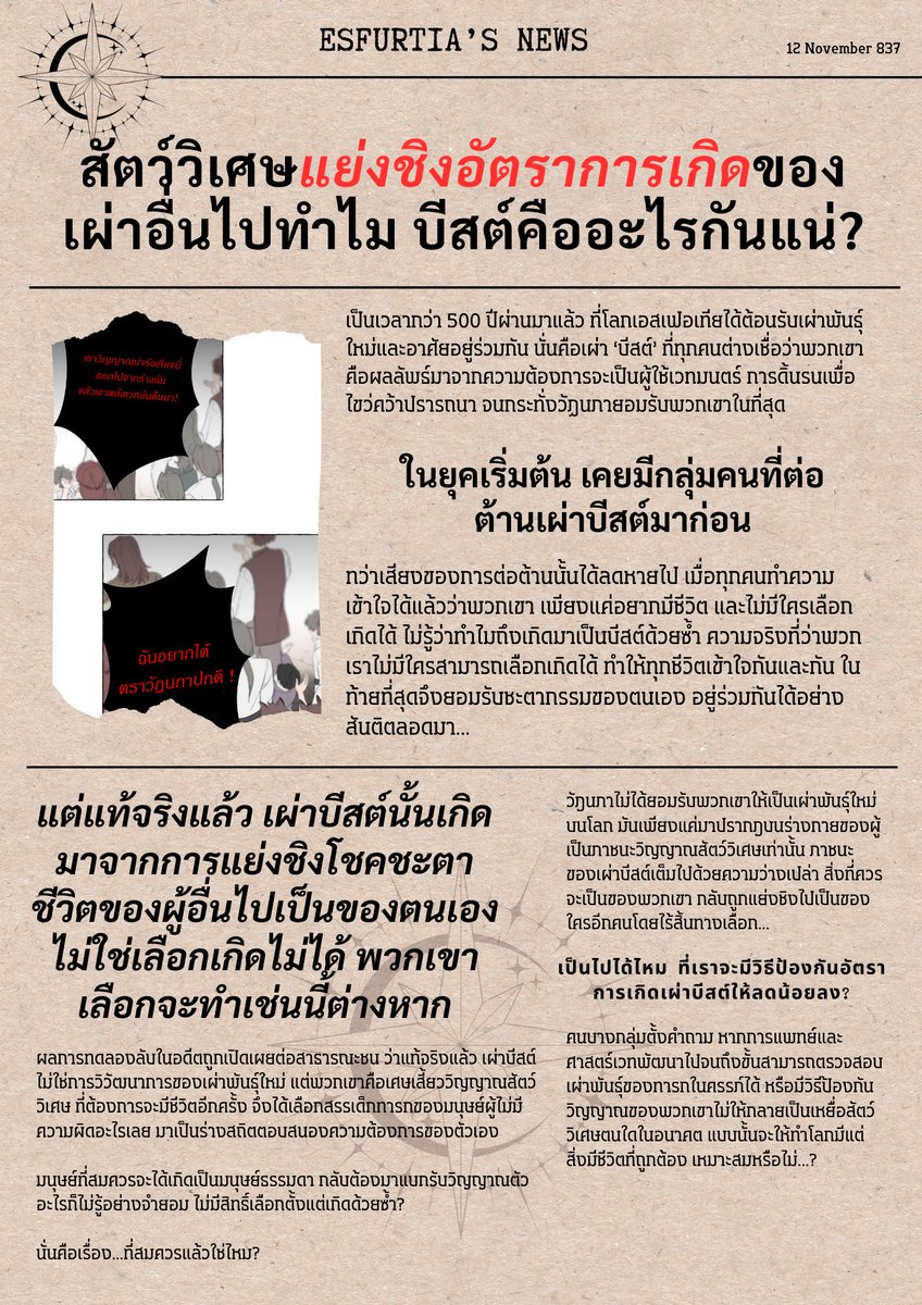 EMA_event1's tweet photo. #EMA04 News

12 พฤศจิกายน ปี E.S 837

ข่าวสารฉบับใหม่ล่าสุดได้เปิดประเด็นร้อนขึ้นมาอีกครั้ง! ทั่วโลกยังคงตกอยู่ในความสับสนถึงแนวทางการเป็นไปสำหรับเรื่องนี้

'สัตว์วิเศษแย่งชิงอัตราการเกิดของเผ่าอื่นไปทำไม? บีสต์คืออะไรกันแน่?'

สำนักข่าวเอสเฟอเทียรายงานว่า ข้อเท็จจริงเรื่องการทดลองสร้างเผ่าบีสต์ ที่ถูกปล่อยออกมา 3 เดือนก่อน ยังคงสร้างความสับสนให้กับประชาชนทั่วทุกมุมโลก เพราะเดิมทีพวกเขาได้ผูกพัน ยอมรับ และอาศัยอยู่กับเผ่าพันธุ์ใหม่อย่างบีสต์มากว่า 500 ปีแล้ว แต่จู่ๆ ก็ต้องมาเจอความจริงน่าสะเทือนใจ ว่าต้นกำเนิดของพวกเขา มาจากการแย่งชิงโชคชะตาของผู้อื่น?

ผลการทดลองได้ระบุชัดเจน ว่าการกำเนิดของเผ่าบีสต์นั้น มาจากทารกในครรภ์มนุษย์ธรรมดา เมื่อมารดาตั้งท้อง สัตว์วิเศษจะตีตราเด็กในท้องให้เป็นร่างภาชนะของตนเอง ด้วยการ 'ทำลาย' วิญญาณดั้งเดิมของเด็กคนนั้นทิ้งไป ก่อนจะแบ่งเศษเสี้ยววิญญาณของตนมาสิงสถิตในเด็กคนนั้น

แม้กระบวนการนี้จะทำให้ทารกจดจำไม่ได้ว่าเดิมทีตัวเองเป็นเสี้ยววิญญาณของใคร และถือกำเนิดมามีแนวคิด มีชีวิต จิตใจเป็นของตน ทว่าข้อเท็จจริงที่บ่งชี้ชัดเกี่ยวกับการแย่งชิงโชคชะตาผู้อื่น ก็เป็นสิ่งที่ไม่อาจลบล้างได้

เผ่าบีสต์ถูกสร้างมาเพื่ออะไรกันแน่...? แล้วเราควรจะปล่อยให้เรื่องแบบนี้มีอยู่ต่อไปหรือไม่...?

ประชาชนทั่วโลกต่างตั้งคำถามในใจ และเริ่มมีการปฏิบัติตนแตกต่างออกไปกับเผ่าบีสต์อย่างชัดเจน ท่ามกลางสับสนว่าพวกเขาเป็นใครกันแน่ที่ยังไม่ชี้ชัด---โลกทั้งใบกลับมอบคำถามถัดไปอย่างโหดร้าย ว่าแท้จริงแล้วพวกเขา...ควรมีอยู่หรือหายไป?

________________

#EMA04 บทนำ
กิจกรรมประเภทรีแอคชั่น (Reaction) 
เปิดกว้างให้ผู้เล่นได้แสดงความคิดเห็น พูดถึงประเด็นข่าวในสังคมได้อย่างเปิดเผย โดยเพิ่มเติมระบบผลโหวตความคิดเห็นเข้ามาเกี่ยวข้อง เพื่อกำหนดความเป็นไปของสังคม...ในอนาคต?

**ร่วมโหวตได้ที่เมนชั่นด้านล่าง ระยะเวลาโหวต 24 ชั่วโมง**
***ระยะเวลารีแอคชั่น ไม่จำกัดเวลา***