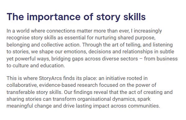 Screenshot from the blog. Text reads as below:

'The importance of story skills
In a world where connections matter more than ever, I increasingly recognise story skills as essential for nurturing shared purpose, belonging and collective action. Through the art of telling, and listening to stories, we shape our emotions, decisions and relationships in subtle yet powerful ways, bridging gaps across diverse sectors – from business to culture and education.

This is where StoryArcs finds its place: an initiative rooted in collaborative, evidence-based research focused on the power of transferable story skills. Our findings reveal that the act of creating and sharing stories can transform organisational dynamics, spark meaningful change and drive lasting impact across communities.'