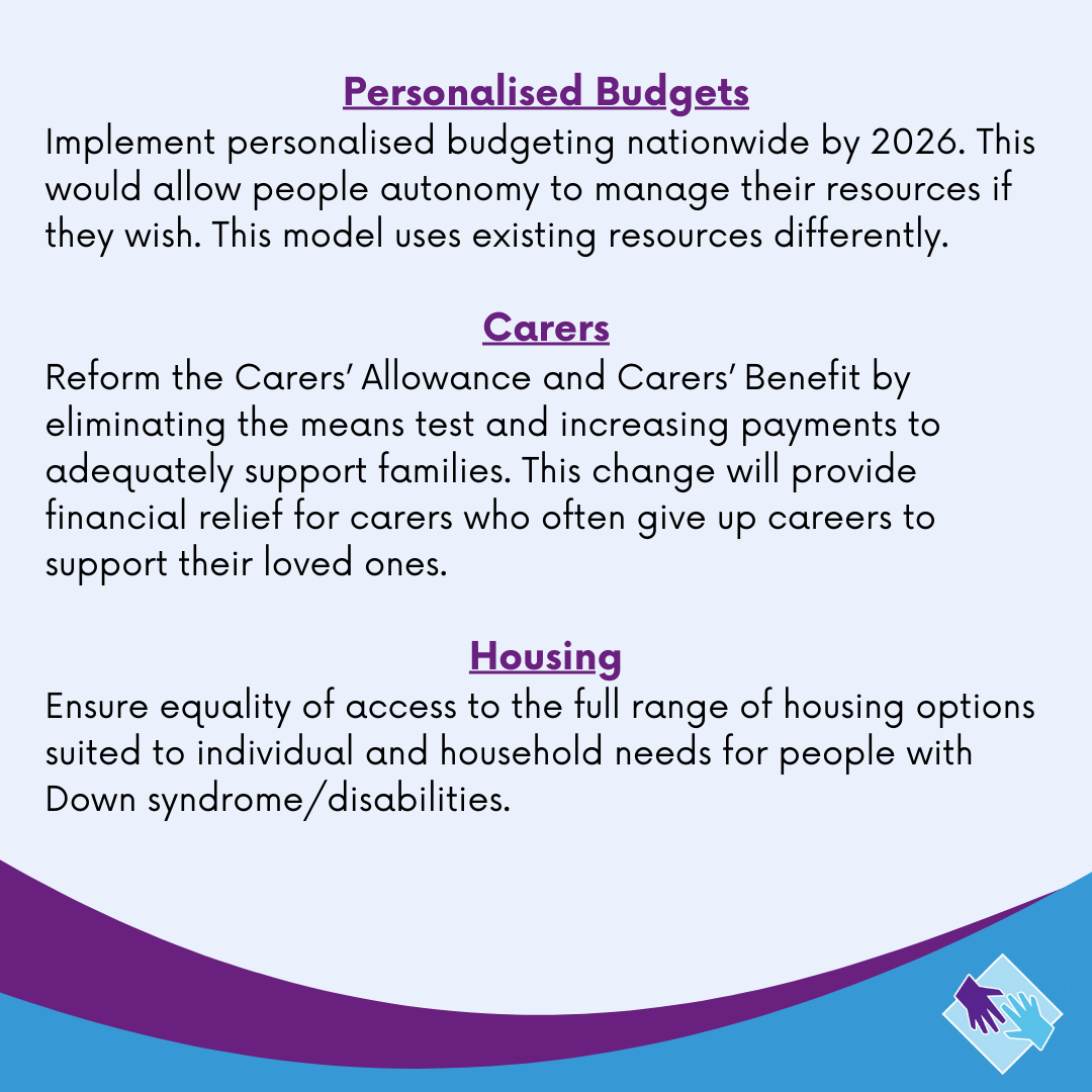 General Election Manifesto

Down Syndrome Ireland is dedicated to supporting people of all ages in Ireland with Down syndrome. There are a number of key issues that are affecting our members' health, development, rights and everyday lives.