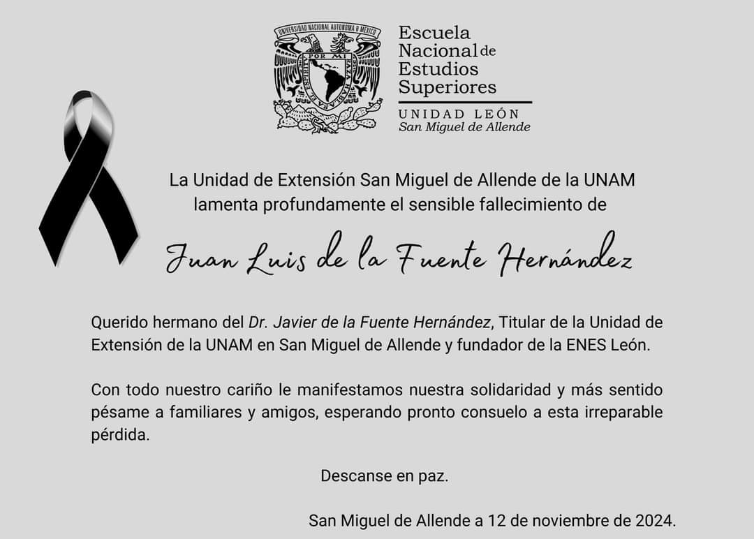 La <a href="/UNAMSanMiguel/">UNAM SMAllende</a> lamenta profundamente el fallecimiento de Juan Luis de la Fuente Hernández, querido hermano del Dr. Javier de la Fuente Hernández, Titular de la Unidad de Extensión de la UNAM en San Miguel de Allende.

Con todo nuestro cariño sus colaboradores de la UESMA.