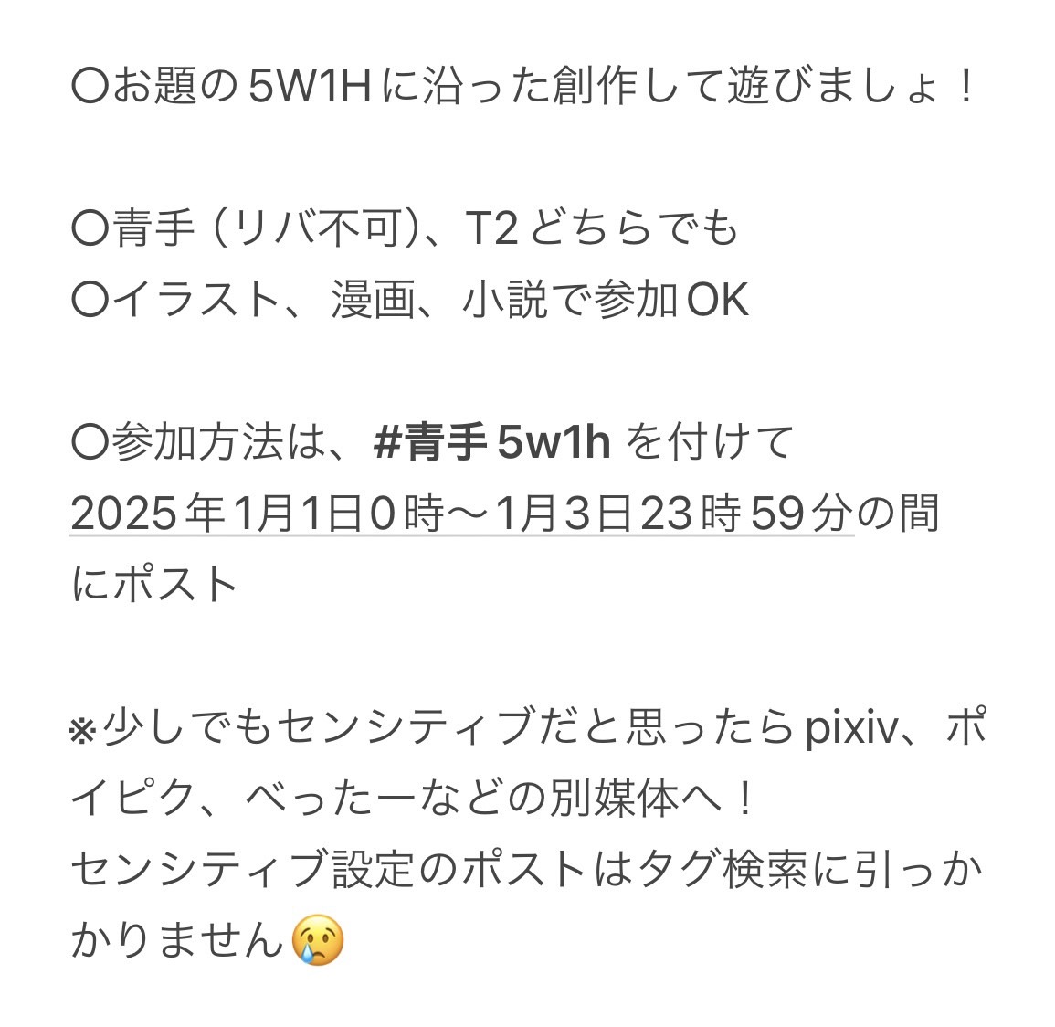 【青手・T2企画】
 #青手5w1h 第2弾を開催します！
日程：2025年1月1日～1月3日
参加方法：指定タグをつけてポスト！

共通の『いつ・どこで・誰が・何をした』で創作しませんか？新年から一緒に遊びましょー🍀

※センシティブな内容の場合は各自ご配慮お願いします🙆‍♀️
※概要は画像2枚を要確認🫶