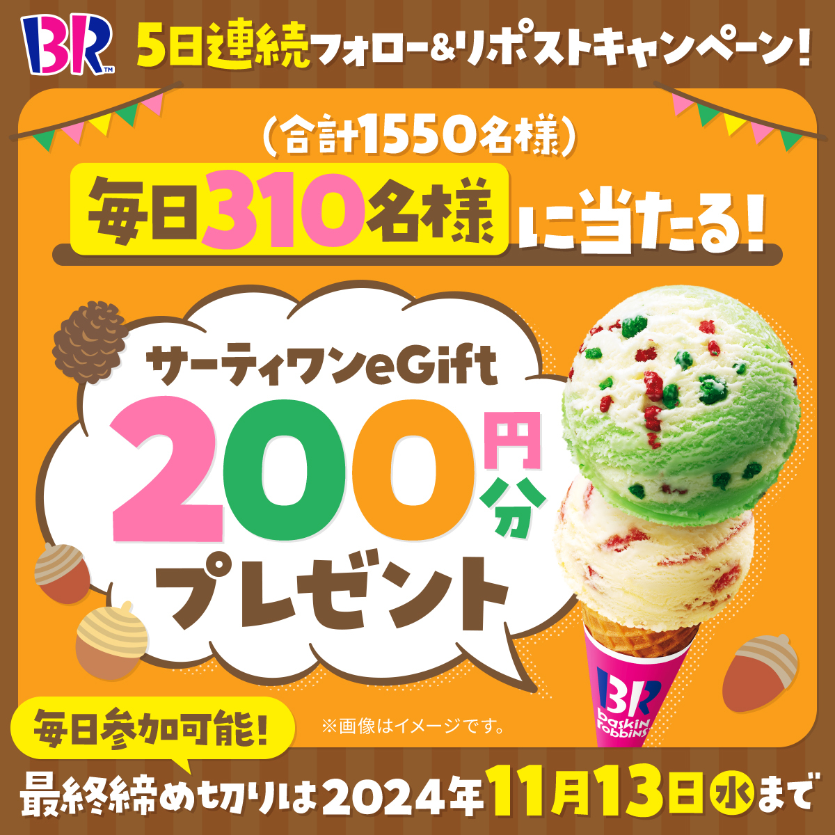 ／
毎日310名様
期間中合計1550名様に
eGift200円分プレゼント🎁
＼

毎日参加🆗5日間連続
フォロー&amp;リポスト
キャンペーン最終日‼️

▼応募方法
<a href="/BR31_Icecream/">サーティワン アイスクリーム</a> をフォロー&amp;本投稿をリポスト
本投稿の応募は11/13(水) 23:59まで⏰

今だけの期間限定フレーバーも登場中🎉
#サーティワンを楽しもう🍨✨