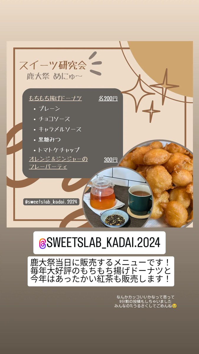 こんにちは！ スイーツ研究会です！🍩🫖🥯
今週末(11/15~17)に開催される鹿大祭では…
･もちもち揚げドーナツ
･オレンジ&amp;ジンジャーの紅茶(HOTのみ)
を販売します！

スイーツ研究会の模擬店スペースは郡元キャンパス内、図書館の向かいにある、共通教育棟3号館の駐車場のところです！来てね〜🥰
