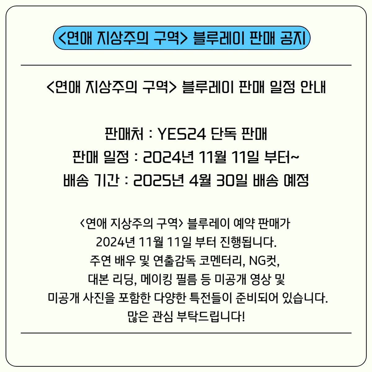 <연애 지상주의 구역> 블루레이 판매 안내

<연애 지상주의 구역> 블루레이 예판이 11월 11일부터 시작되었습니다.
블루레이에는 이태빈, 차주완 배우, 김균아 연출 감독 코멘터리, NG 컷, 대본 리딩, 메이킹 등 미공개 영상 및
미공개 사진이 포함되어 있으니 많은 관심 부탁드립니다.
감사합니다.