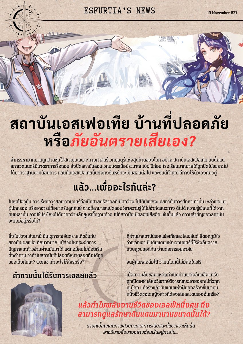 EMA_event1's tweet photo. #EMA04 News

13 พฤศจิกายน ปี E.S 837

เสียงวิจารณ์ดังสนั่น! สถาบันการศึกษาที่ปลอดภัยหรือแหล่งก่อกำเนิดภัยเสียเอง?

บ่ายวันที่ 13 เดือนหิมะขาวโปรยปราย ข่าวสารฉบับใหม่ถูกตีพิมพ์และกระจายไปทั่วโลกอีกครั้ง ในหัวข้อที่ยังไม่มีการตอบคำถามชัดเจนใดๆ จากต้นตอ

ทั่วโลกเคยตั้งคำถามสงสัยว่าทำไมสภาเวทมนตร์จึงต้องออกมาตราการสั่งปิดสถาบันเฉพาะทางศาสตร์เวทมากมายตลอดเวลากว่า 100 ปี ท่ามกลางคำถามเหล่านั้น เหลือเพียงสถาบันเอสเฟอเทีย ผู้เป็นดั่งจุดเริ่มต้นและจุดจบของการเรียนรู้เวทมนตร์ ยืนหยัดอยู่ได้ตลอดมา

จนกระทั่งเรื่องราวในช่วงนี้ หน้ากระดานเริ่มพลิกผัน, ภัยอันตรายต่างๆ ก่อตัวขึ้นโดยมีสถาบันเอสเฟอเทียเกี่ยวข้องอยู่เสมอ ที่ผ่านมาพวกเขาสามารถเอาชนะวิกฤตทั้งหลายมาได้ แต่สุดท้ายก็มีนักเรียนที่ต้องกลายเป็นเหยื่อความรุนแรง มิหนำซ้ำสภาพจิตใจของผู้ศึกษา เริ่มสั่นไหวและไม่มั่นคง...

เราต่างเคยสงสัย ว่าทำไมเอสเฟอเทียถึงตกอยู่ในอันตราย?

คำถามนั้นเพิ่งได้รับคำตอบเมื่อไม่นานมานี้ ดินแดนแห่งฝันอุดมไปด้วยเวทมนตร์เหนือจินตนาการ ปลอดภัย สงบ สุขสบาย แท้จริงแล้วไลเซลันด์กลับสร้างความฝันจอมปลอมขึ้นมา บนการเสียสละของหนึ่งชีวิตชั่วนิจนิรันดร์

ราชินีเอลฟ์จันทรา เสียสละตัวเองหรือถูกบังคับ?

เพราะไม่มีใครรู้คำตอบเรื่องนี้ และไม่อาจไว้ใจต้นตอของการโกหกแรกเริ่มได้ ผู้คนจึงทยอยกันตั้งคำถามกันไปต่างๆ นาๆ เกิดข้อพิพากให้ตรวจสอบสถาบันเอสเฟอเทียอย่างละเอียดถี่ถ้วน ทว่าผู้อำนวยการสถาบันก็ยังคงยืนยัน ว่าไม่มีอะไรจะต้องพูดไปมากกว่านี้แล้ว

คุณล่ะ คิดว่าอย่างไร?

'สถาบันเอสเฟอเทียเป็นบ้านที่ปลอดภัย หรือเป็นภัยอันตรายเสียเอง?'

________________

#EMA04 บทนำ
กิจกรรมประเภทรีแอคชั่น (Reaction) 
เปิดกว้างให้ผู้เล่นได้แสดงความคิดเห็น พูดถึงประเด็นข่าวในสังคมได้อย่างเปิดเผย โดยเพิ่มเติมระบบผลโหวตความคิดเห็นเข้ามาเกี่ยวข้อง เพื่อกำหนดความเป็นไปของสังคม...ในอนาคต?

**ร่วมโหวตได้ที่เมนชั่นด้านล่าง ระยะเวลาโหวต 24 ชั่วโมง**
***ระยะเวลารีแอคชั่น ไม่จำกัดเวลา***
