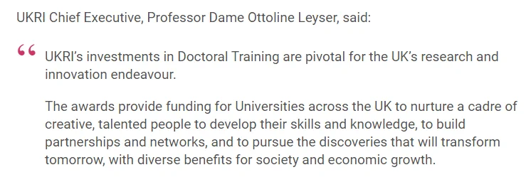 Image of quote that reads:

UKRI Chief Executive, Professor Dame Ottoline Leyser, said:

"UKRI’s investments in doctoral training are pivotal for the UK’s research and innovation endeavour.

The awards provide funding for universities across the UK to nurture a cadre of creative, talented people to develop their skills and knowledge, to build partnerships and networks, and to pursue the discoveries that will transform tomorrow, with diverse benefits for society and economic growth."