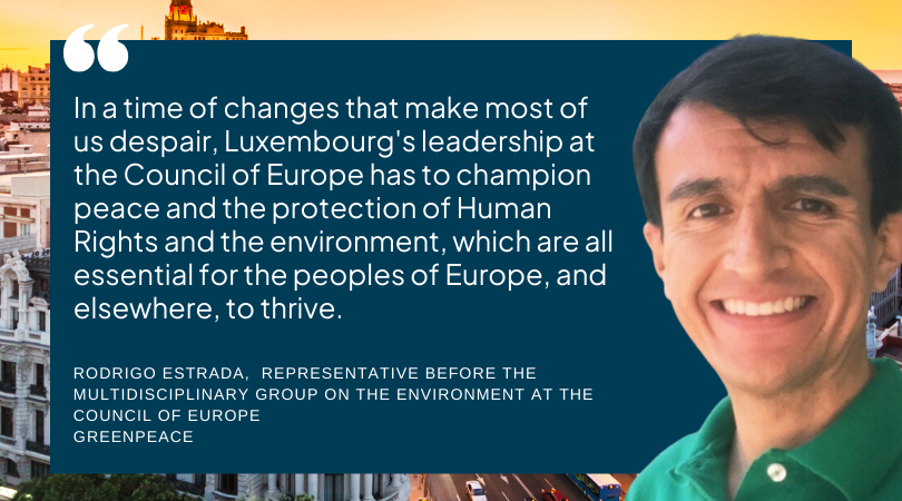 "In a time of changes that make most of us despair, Luxembourg's leadership at the <a href="/coe/">Council of Europe</a> has to champion peace and the protection of human rights and the environment, which are all essential for the peoples of Europe, and elsewhere, to thrive," <a href="/Greenpeace/">Greenpeace International</a>'s Rodrigo Estrada.
