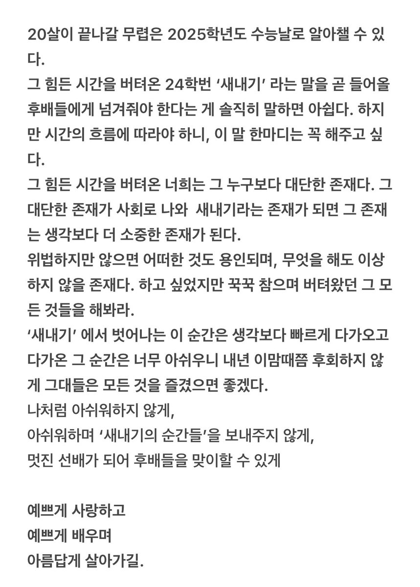 너무 수고한 그대들에게

작년 이맘때쯤
문 밖으로 나오는 순간, 차가운 공기가 언제부터 이렇게 가벼웠나 싶었다.

그대들은
다가올 2025년 새로운 사회에서

예쁘게 사랑하고
예쁘게 배우며
아름답게 살아가길