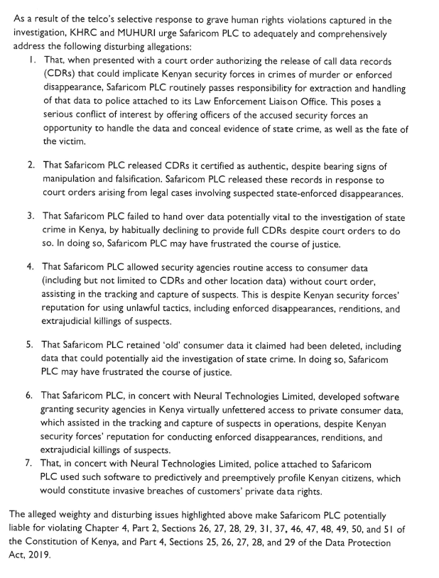 thekhrc's tweet photo. KHRC and MUHURI are concerned that @SafaricomPLC is alleged to have, for years, given security agents virtually unfettered access to its customers’ data, assisting in the tracking and capture of suspects, despite Kenyan security forces’ reputation for using unlawful tactics, including enforced disappearances, renditions, and extrajudicial killings of suspects.

Although Safaricom attempted to address these malfeasances in a public statement released on October 31, 2024, we recognize that this statement conveniently ignored to respond to key findings presented in the investigation by @NationAfrica, @nshabibi, and Claire Lauterbach.

As such, KHRC and MUHURI have today written an open letter to Safaricom PLC to adequately and comprehensively address the following disturbing allegations:

1. That, when presented with a court order authorizing the release of call data records (CDRs) that could implicate Kenyan security forces in crimes of murder or enforced disappearance, Safaricom PLC routinely passes responsibility for extraction and handling of that data to police attached to its Law Enforcement Liaison Office. This poses a serious conflict of interest by offering officers of the accused security forces an opportunity to handle the data and conceal evidence of state crime, as well as the fate of the victim.

2. That Safaricom PLC released CDRs it certified as authentic, despite bearing signs of manipulation and falsification. Safaricom PLC released these records in response to court orders arising from legal cases involving suspected state-enforced disappearances.

3. That Safaricom PLC failed to hand over data potentially vital to the investigation of state crime in Kenya, by habitually declining to provide full CDRs despite court orders to do so. In doing so, Safaricom PLC may have frustrated the course of justice.

4. That Safaricom PLC allowed security agencies routine access to consumer data (including but not      limited to CDRs and other location data) without court order, assisting in the tracking and capture of suspects. This is despite Kenyan security forces’ reputation for using unlawful tactics, including enforced disappearances, renditions, and extrajudicial killings of suspects.

5. That Safaricom PLC retained ‘old’ consumer data it claimed had been deleted, including data that could      potentially aid the investigation of state crime. In doing so, Safaricom PLC may have frustrated the course of justice.

6. That Safaricom PLC, in concert with Neural Technologies Limited, developed  software granting security agencies in Kenya virtually unfettered access      to private consumer data, which assisted in the tracking and capture of suspects in operations, despite Kenyan security forces’ reputation for      conducting enforced disappearances, renditions, and extrajudicial killings of suspects.

7. That, in concert with Neural Technologies Limited, police attached to Safaricom PLC used such      software to predictively and preemptively profile Kenyan citizens, which would constitute invasive breaches of customers’ private data rights.
Read the full letter here: https://t.co/UeMLZ0Ahuq