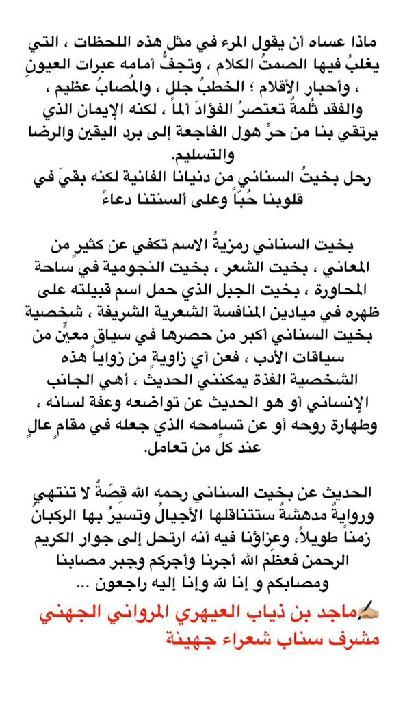 Shureara_518's tweet photo. #بخيت_السناني_في_ذمه_الله

ماذا عساه أن يقول المرء في مثل هذه اللحظات ، التي يغلبُ فيها الصمتُ الكلام ، وتجفُّ أمامه عبرات العيونِ ، وأحبار الأقلام ؛ الخطبُ جلل ، والمُصابُ عظيم ، والفقد ثُلمةٌ تعتصرُ الفؤادَ ألماً ، لكنه الإيمان الذي يرتقي بنا من حرِّ هول الفاجعة إلى برد اليقين والرضا والتسليم.
رحل بخيتُ السناني من دنيانا الفانية لكنه بقيَ في قلوبنا حُبّاً وعلى ألسنتنا دعاءً 

 #بخيت_السناني رمزيةُ الاسم تكفي عن كثيرٍ من المعاني ، بخيت الشعر ، بخيت النجومية في ساحة المحاورة ، بخيت الجبل الذي حمل اسم قبيلته على ظهره في ميادين المنافسة الشعرية الشريفة ، شخصية  #بخيت_السناني أكبر من حصرها في سياقٍ معيّنٍ من سياقات الأدب ، فعن أي زاويةٍ من زوايا هذه الشخصية الفذة يمكنني الحديث ، أهي الجانب الإنساني أو هو الحديث عن تواضعه وعفة لسانه ، وكرمة وطهارة روحه أو عن تسامحه الذي جعله في مقامٍ عالٍ عند كلِّ تعامل.

الحديث عن  #بخيت_السناني رحمه الله قِصّةٌ لا تنتهي وروايةٌ مدهشةٌ ستتناقلها الأجيالُ وتسيرُ بها الركبانُ زمناً طويلاً، وعزاؤنا فيه أنه ارتحل إلى جوار الكريم الرحمن فعظّم الله أجرنا وأجركم وجبر مصابنا ومصابكم و إنا لله وإنا إليه راجعون ...