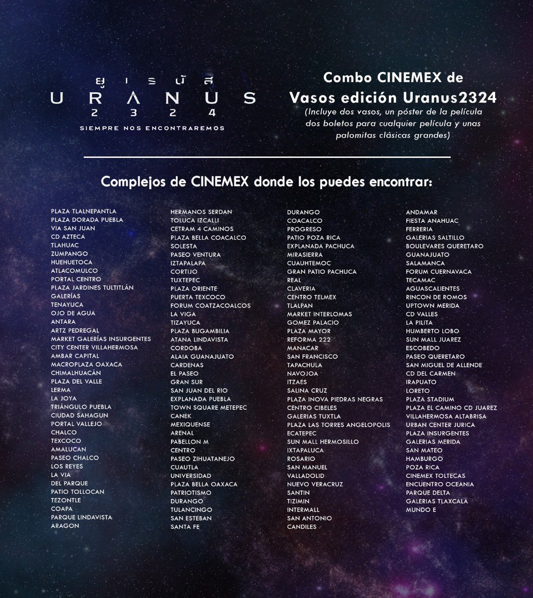freenbeckmexico's tweet photo. 🚨YA ESTÁN LOS VASOS EDICIÓN URANUS2324 EN CINEMEX🚨
#Uranus2324xCinemex #freenbecky

Y un pajarito nos comentó sobre los complejos de Cinemex donde pueden encontrarlos 👀
(Están en la imagen👇🏻)

Solo pueden conseguirlos comprando el combo que incluye: Dos vasos promocionales, un póster de Uranus2324, dos boletos de cine tradicional para cualquier película el cartelera y unas palomitas clásicas grandes.

Ya sea que lo pidan en taquilla o en dulcería pero pregunten por el!!

Corran que se acaban 👀👀

(Los complejos están en desorden pero esperemos ubiquen el suyo y les sirva la información ☺️)