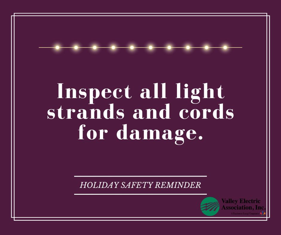 Before you decorate for the holidays, take a close look at all light strands and extension cords to ensure they aren’t frayed or damaged. Exposed wires can lead to electrical shock or fire hazards.