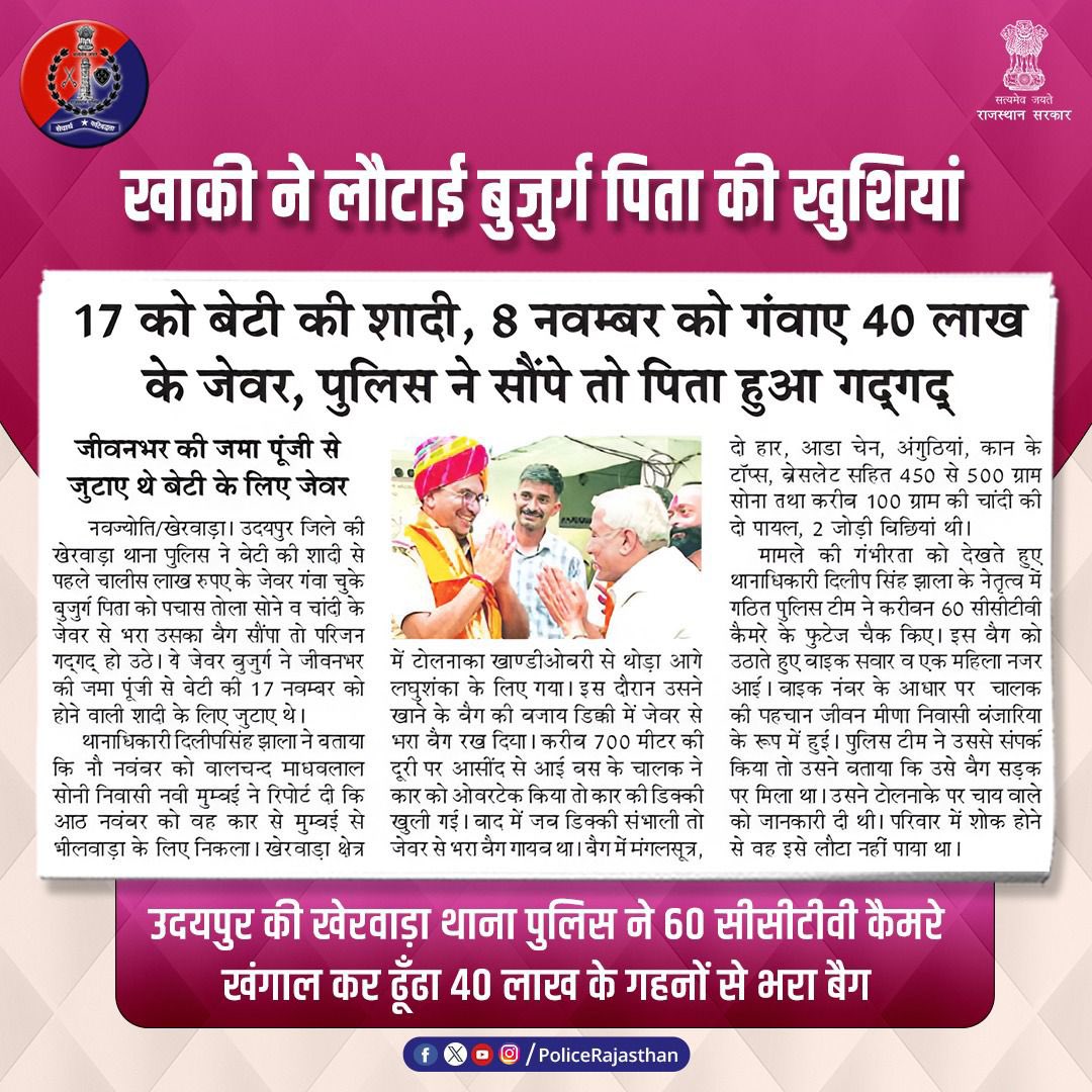 बेटी की शादी के लिए रखे 40 लाख के गहनों से भरा बैग गंवा चुके पिता की खुशी राजस्थान पुलिस ने लौटाई। 

वरिष्ठ नागरिक बालचन्द माधवलाल सोनी का बैग कार से गिर गया था जिसे उदयपुर की खेरवाड़ा थाना पुलिस ने 60 सीसीटीवी कैमरों के फुटेज की मदद से ढूंढा। 

हर समय आपकी सेवा में तत्पर है