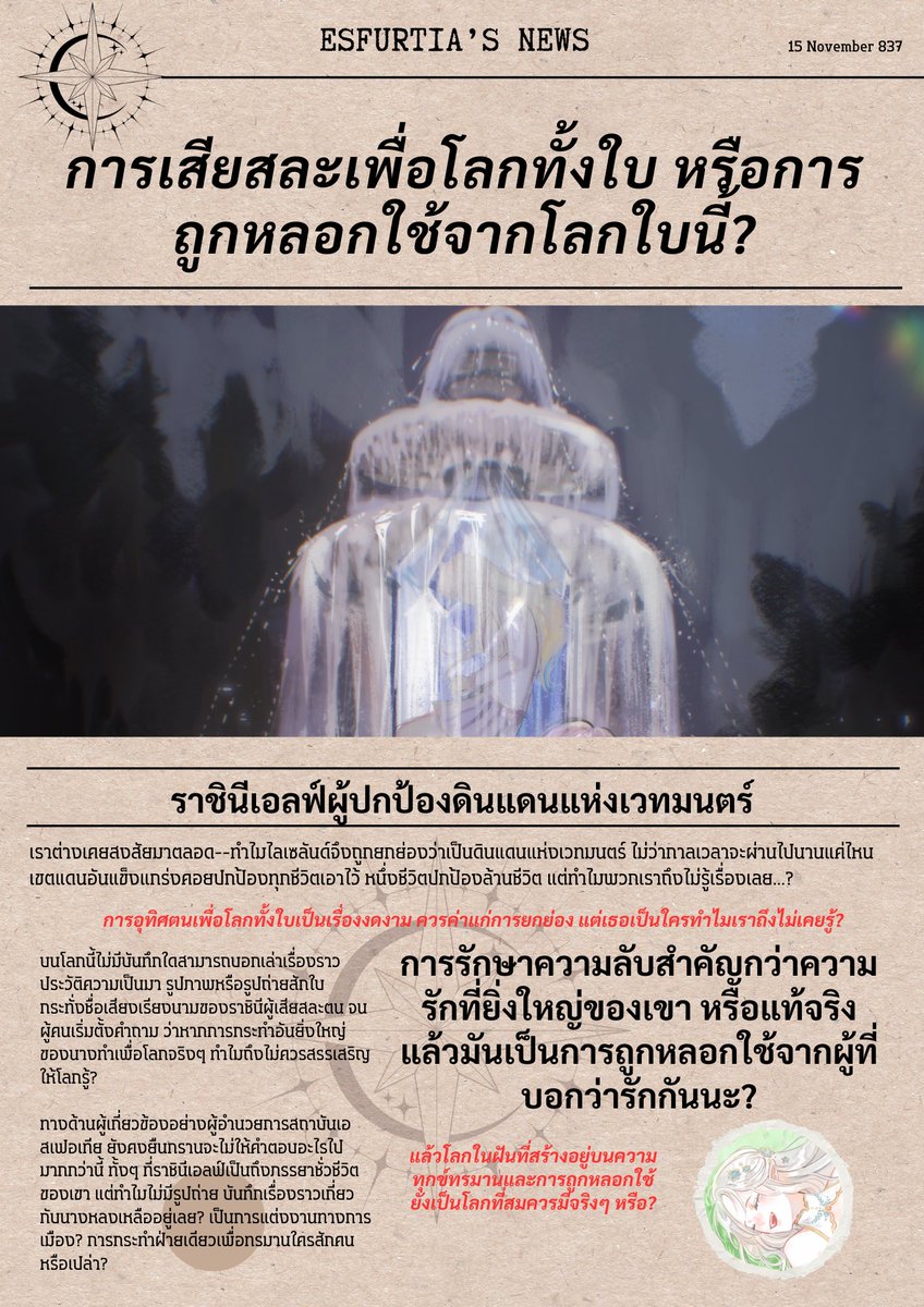 EMA_event1's tweet photo. #EMA04 News

15 พฤศจิกายน ปี E.S 837

'การเสียสละเพื่อโลกทั้งใบ หรือการถูกหลอกใช้จากโลกใบนี้?'

นักเขียนบทความแห่งสำนักข่าวเอสเฟอเทีย ได้ตีพิมพ์นิตยสารฉบับใหม่โดยหยิบเอาหัวข้อประเด็นร้อนในปัจจุบันมาวิจารณ์อีกครั้ง พวกเขายังคงยึดมั่นในหลักการเดิม ว่าจนกว่าจะได้คำตอบที่แท้จริง การออกความเห็นเรื่องนี้จะไม่มีวันหมดไป

เมื่อไม่นานมานี้ สถาบันเอสเฟอเทียได้พลาดท่าทำความลับของดินแดนแห่งเวทมนตร์หลุดออกมา! ความปลอดภัยของม่านพลังตลอดเวลา 800 ปี ที่ไม่มีอันตรายใดบุกรุกได้ สภาพอากาศมั่นคงเปลี่ยนแปลงตามฤดูกาล ให้ง่ายต่อการอยู่อาศัย แหล่งทรัพยากรทางเวทมนตร์ระดับสูง ไม่ว่าจะเป็นวัตถุดิบ สัตว์วิเศษ ไปจนถึงพืชพรรณนานาชนิด ทุกสิ่งล้วนหาได้จากทวีปไลเซลันด์ ผู้เป็นดั่งศูนย์กลางความเจริญด้านเวทมนตร์ที่แท้จริง

คนมากมายต่างเคยสงสัย ว่าเพราะเหตุใดไลเซลันด์จึงพิเศษกว่าที่อื่น ทว่าก็ไร้ซึ่งคำตอบหรือบทวิจัยใดๆ ตลอดมา แต่แล้วความลับย่อมไม่มีในโลก ท้ายที่สุดความจริงถูกเปิดเผยว่าบนดินแดนแห่งฝันที่พวกเราเสวยสุขกันนั้น ถูกสร้างขึ้นมาจากความทรมานของชีวิตคนคนหนึ่ง...

มันสมควรแล้วหรือ? เราไม่รู้ด้วยซ้ำว่าการเสียสละของนางเป็นเรื่องเต็มใจหรือถูกบังคับขู่เข็ญให้ต้องทำ เช่นนั้นแล้วพวกเรา ยังจะสามารถใช้ชีวิตสงบสุขบนความทรมานของชีวิตคนได้อย่างไร?

________________

#EMA04 บทนำ (จบ)
กิจกรรมประเภทรีแอคชั่น (Reaction) 
เปิดกว้างให้ผู้เล่นได้แสดงความคิดเห็น พูดถึงประเด็นข่าวในสังคมได้อย่างเปิดเผย โดยเพิ่มเติมระบบผลโหวตความคิดเห็นเข้ามาเกี่ยวข้อง เพื่อกำหนดความเป็นไปของสังคม...ในอนาคต?

**ร่วมโหวตได้ที่เมนชั่นด้านล่าง ระยะเวลาโหวต 24 ชั่วโมง**
***ระยะเวลารีแอคชั่น ไม่จำกัดเวลา***