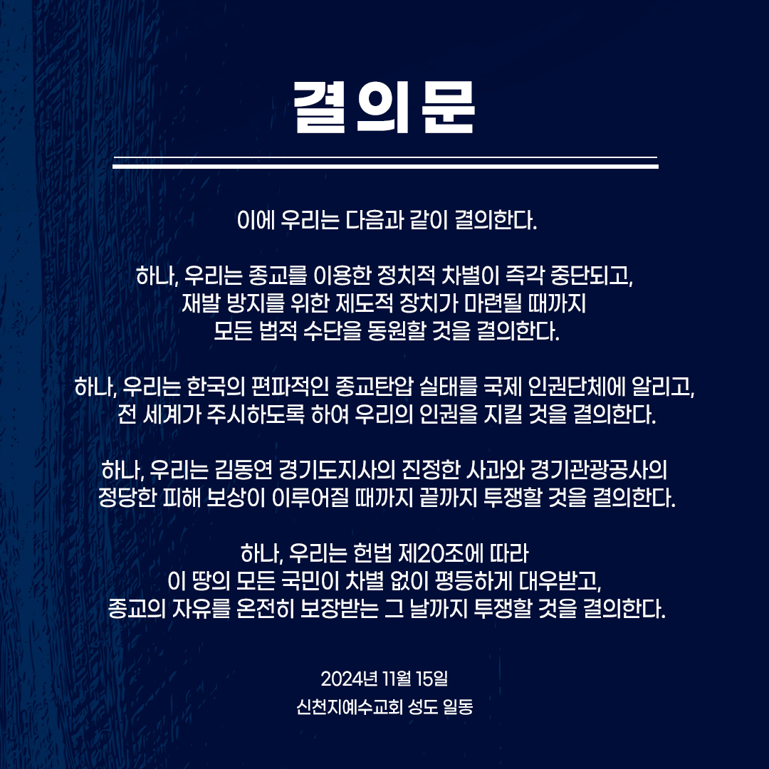 편파적인 종교 탄압 규탄 결의 대회

< 결의문 >

오늘 우리는, 헌법 20조를 어긴 경기도와 경기관광공사의 편파적인 종교 탄압행정을 강력히 규탄한다.

헌법 제 1조에 대한민국은 민주공화국이라 하였고, 대한민국의 주권은 국민에게 있으며, 모든 권력은 국민으로부터 나온다 하였다. 신천지