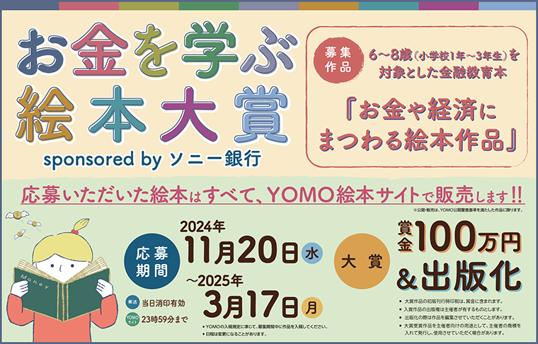 yomo_ehon's tweet photo. クリエイターズ絵本YOMOから重大発表です。

『お金を学ぶ絵本大賞 sponsored by ソニー銀行』開催決定！！！

大賞作品には、賞金100万円＋出版化（書店流通出版）あなたの作品が形になる絵本コンテストです！

ご応募いただいた絵本はすべて、YOMO絵本サイトで公開・販売いたします。
（YOMO公開審査基準を満たした作品に限ります。）

テーマは「お金や経済にまつわる絵本」です。
※6～8 歳（小学校 1 年～3 年生）を対象とした金融教育絵本。

お金や経済に関連するまたは想起させる内容であれば、どのようなお話でも結構です。幅広くお考えください。

作品の応募は2024年11月20日（水）開始、締め切りは2025年3月17日（月）まで。

大賞作品には、賞金100万円+出版化（書店流通出版）。
審査員は決まり次第、お知らせいたします。

たくさんのご応募お待ちしています！

↓募集要項はこちらから↓
https://t.co/Dm2WN4NwXr

#絵本 #絵本作家 #絵本コンテスト #お金を学ぶ絵本大賞 #yomo_ehon