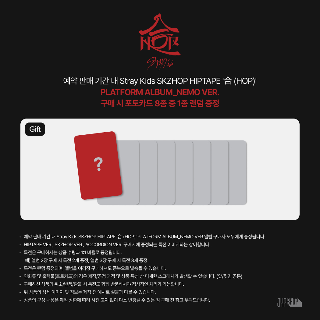 [PRE-ORDER EVENT]

Stray Kids SKZHOP HIPTAPE '合 (HOP)'
발매 기념 JYP SHOP 단독 특전 공개!

✅HIPTAPE VER., SKZHOP VER., ACCORDION VER.
· 포토카드 8종 중 1종 랜덤 증정

✅PLATFORM ALBUM_NEMO VER.
· 포토카드 8종 중 1종 랜덤 증정

📅예약 판매 │ 24.11.15 ~
🔗JYP SHOP │
