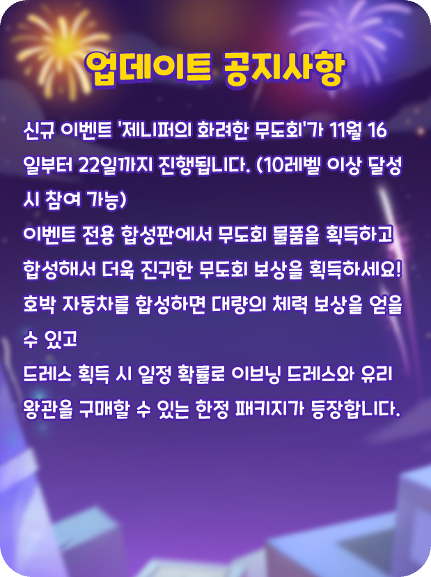 🎆업데이트 공지사항🎆
❤️신규 이벤트 '제니퍼의 화려한 무도회'가 11월 16일부터 22일까지 진행됩니다. 

이벤트 전용 합성판에서 무도회 물품을 획득하고 합성해서 더욱 진귀한 무도회 보상을 획득하세요!

호박 자동차를 합성하면 대량의 체력 보상을 얻을 수 있고
드레스 획득 시 일정 확률로