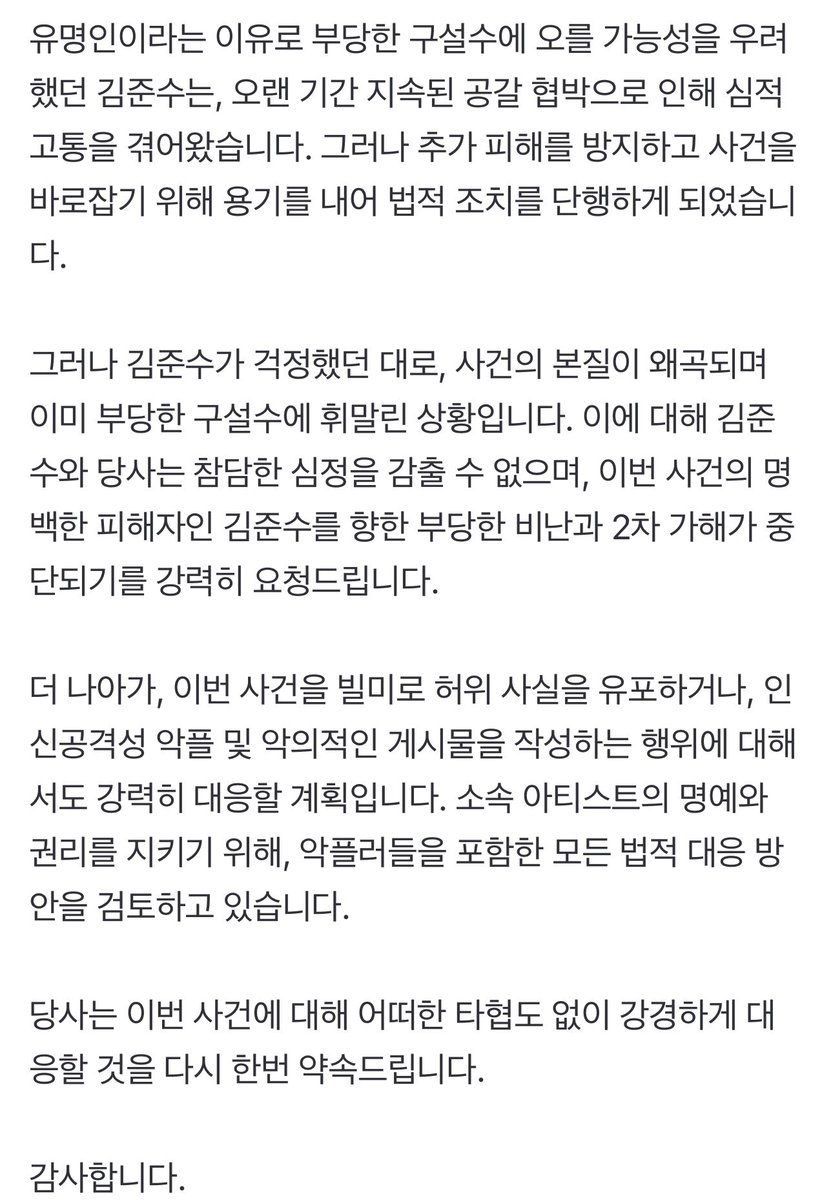 추가피해를 방지하고 사건을 바로잡기위해 용기를내어 법적조치를 단행하게되었습니다
그러나 김준수가 걱정했던대로,사건의 본질이 왜곡되며 부당한 구설수에 휘말린상황입니다

이번사건을 빌미로 허위사실을 유포하거나,악플 및 악의적인게시물을 작성하는행위에 대해서도 강력히 대응할계획입니다