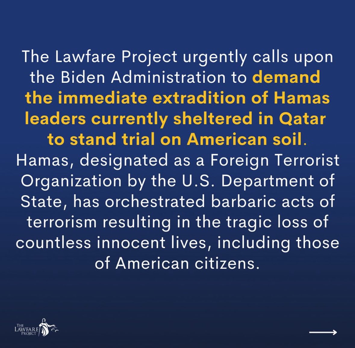 GoldsteinBrooke's tweet photo. Official Statement from Brooke Goldstein and The Lawfare Project Calling for the Extradition of Hamas Leaders from Qatar to the United States:

The @LawfareProject urgently calls upon the Biden Administration to demand the immediate extradition of Hamas leaders currently sheltered in Qatar to stand trial on American soil. Hamas, designated as a Foreign Terrorist Organization by the U.S. Department of State, has orchestrated barbaric acts of terrorism resulting in the tragic loss of countless innocent lives, including those of American citizens.

Qatar's harboring of Hamas leadership undermines international efforts to combat terrorism and fuels instability throughout the Middle East. This blatant violation of international norms is a grievous affront to the pursuit of justice for victims of terrorism worldwide and cannot be tolerated. Additionally, it is difficult to justify maintaining Qatar's status as a major non-NATO ally if it continues to host individuals affiliated with designated Foreign Terrorist Organizations on its soil, especially when Hamas continues to illegally hold American citizens captive.

We call upon the U.S. government to pursue criminal charges against the entire leadership of Hamas in connection with the terrorist organization's attacks on, and kidnapping and murder of, American citizens. We further call upon the U.S. government to leverage all diplomatic and legal avenues to compel Qatar to surrender these individuals, as well as Hamas leaders already under indictment, without delay. Bringing Hamas leaders to justice in the United States will send an unequivocal message that the international community will not tolerate the sheltering of terrorists and that those who perpetrate such atrocities will be held fully accountable.

The Lawfare Project remains unwavering in its commitment to uphold the rule of law and to ensure that the perpetrators of terrorism face the full weight of justice. We stand resolutely with all victims of Hamas's aggression and will continue advocating for decisive measures that enhance global security and justice.

Support our work with a donation and learn more about what we do at https://t.co/Dd4Lfep54m