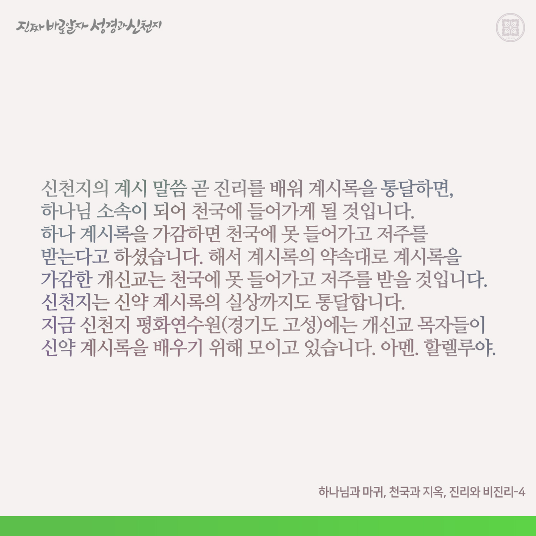 하나님과 마귀, 천국과 지옥, 진리와 비진리

계시록 22장 18-19절에는 계시록을 가감하면 천국에 못 들어가고 저주(재앙)를 받는다고 하셨습니다. 지금 한국의 기독교 목자들과 교인들은 신약 계시록을 가감하지 않았습니까? 우리 신천지가 볼 때 목자들도 교인들도 다 계시록을 가감하였습니다. 해서