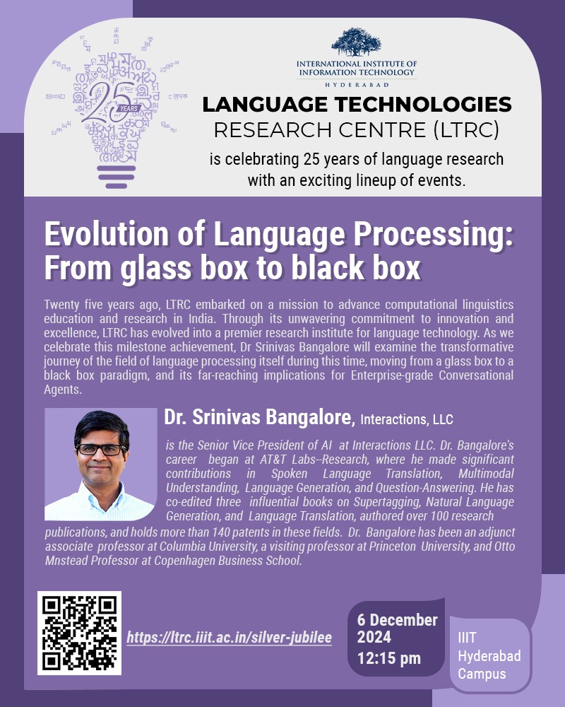 IIITH’s Language Technologies Research Centre is celebrating 25 years of language research with an exciting lineup of events. A keynote by Dr. Srinivas Bangalore will delve into the Evolution of Language Processing: From glass box to black box. Details at ltrc.iiit.ac.in/silver-jubilee/