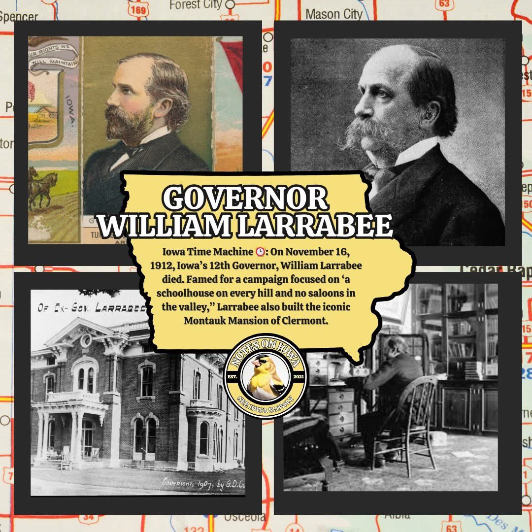 Governor William Larrabee: On November 16, 1912, Iowa’s 12th Governor, William Larrabee died. Famed for a campaign focused on “a schoolhouse on every hill and no saloons in the valley,” Larrabee also built the iconic Montauk Mansion of Clermont.