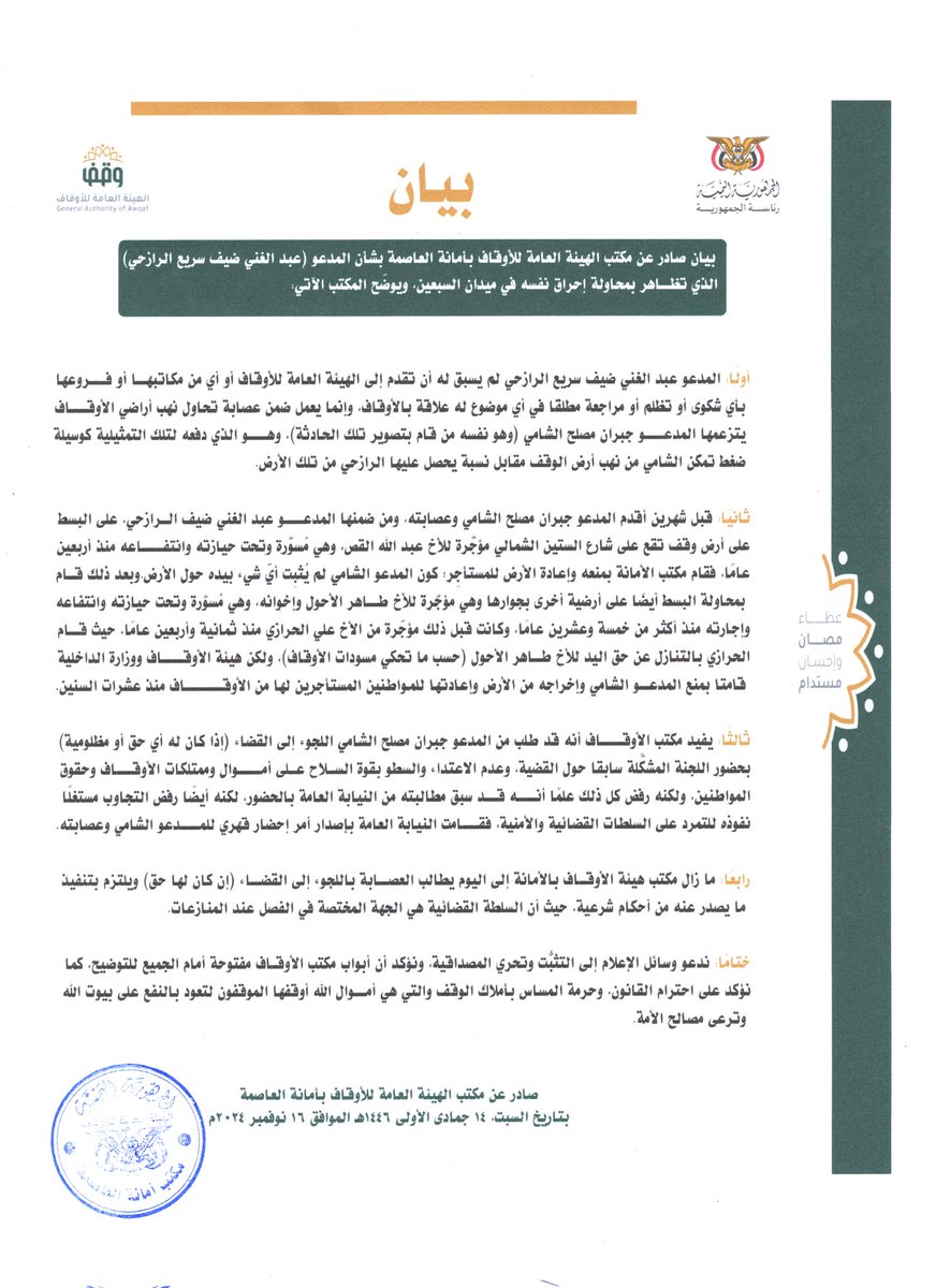 waqf_AlAsimah's tweet photo. بيان صادر عن مكتب الهيئة العامة للأوقاف بأمانة العاصمة بشأن المدعو (عبد الغني ضيف سريع الرازحي) الذي تظاهر بمحاولة إحراق نفسه في ميدان السبعين، ويوضّح المكتب الآتي:

أولًا: المدعو عبد الغني ضيف سريع الرازحي لم يسبق له أن تقدم إلى الهيئة العامة للأوقاف أو أي من مكاتبها أو فروعها بأي شكوى أو تظلم أو مراجعة مطلقًا في أي موضوع له علاقة بالأوقاف، وإنما يعمل ضمن عصابة تحاول نهب أراضي الأوقاف يتزعمها المدعو جبران مصلح الشامي (وهو نفسه من قام بتصوير تلك الحادثة)، وهو الذي دفعه لتلك التمثيلية كوسيلة ضغط تمكّن الشامي من نهب أرض الوقف مقابل نسبة يحصل عليها الرازحي من تلك الأرض.

ثانيًا: قبل شهرين أقدم المدعو جبران مصلح الشامي وعصابته، ومن ضمنها المدعو عبد الغني ضيف الرازحي، على البسط على أرض وقف تقع على شارع الستين الشمالي مؤجَّرة للأخ عبد الله القص، وهي مُسوَّرة وتحت حيازته وانتفاعه منذ أربعين عامًا، فقام مكتب الأمانة بمنعه وإعادة الأرض للمستأجِر؛ كون المدعو الشامي لم يُثبِت أيّ شيء بيده حول الأرض.
وبعد ذلك قام بمحاولة البسط أيضًا على أرضية أخرى بجوارها وهي مؤجَّرة للأخ طاهر الأحول وإخوانه، وهي مُسوَّرة وتحت حيازته وانتفاعه وإجارته منذ أكثر من خمسة وعشرين عامًا، وكانت قبل ذلك مؤجّرة من الأخ علي الحرازي منذ ثمانية وأربعين عامًا، حيث قام الحرازي بالتنازل عن حق اليد للأخ طاهر الأحول (حسب ما تحكي مسودات الأوقاف)، ولكن هيئة الأوقاف ووزارة الداخلية قامتا بمنع المدعو الشامي وإخراجه من الأرض وإعادتها للمواطنين المستأجرين لها من الأوقاف منذ عشرات السنين.

ثالثًا: يفيد مكتب الأوقاف أنه قد طلب من المدعو جبران مصلح الشامي اللجوء إلى القضاء (إذا كان له أي حق أو مظلومية) بحضور اللجنة المشكّلة سابقًا حول القضية، وعدم الاعتداء والسطو بقوة السلاح على أموال وممتلكات الأوقاف وحقوق المواطنين، ولكنه رفض كل ذلك علمًا أنه قد سبق مطالبته من النيابة العامة بالحضور، لكنه أيضًا رفض التجاوب مستغلًا نفوذه للتمرد على السلطات القضائية والأمنية، فقامت النيابة العامة بإصدار أمر إحضار قهري للمدعو الشامي وعصابته.
 
رابعًا: ما زال مكتب هيئة الأوقاف بالأمانة إلى اليوم يطالب العصابة باللجوء إلى القضاء (إن كان لها حق) ويلتزم بتنفيذ ما يصدر عنه من أحكام شرعية، حيث أن السلطة القضائية هي الجهة المختصة في الفصل عند المنازعات.

ختامًا: ندعو وسائل الإعلام إلى التثبُّت وتحري المصداقية، ونؤكد أن أبواب مكتب الأوقاف مفتوحة أمام الجميع للتوضيح، كما نؤكد على احترام القانون، وحرمة المساس بأملاك الوقف والتي هي أموال الله أوقفها الموقفون لتعود بالنفع على بيوت الله وترعى مصالح الأمة.

صادر عن مكتب الهيئة العامة للأوقاف بأمانة العاصمة
بتاريخ السبت، 14 جمادى الأولى 1446هـ الموافق 16 نوفمبر 2024م