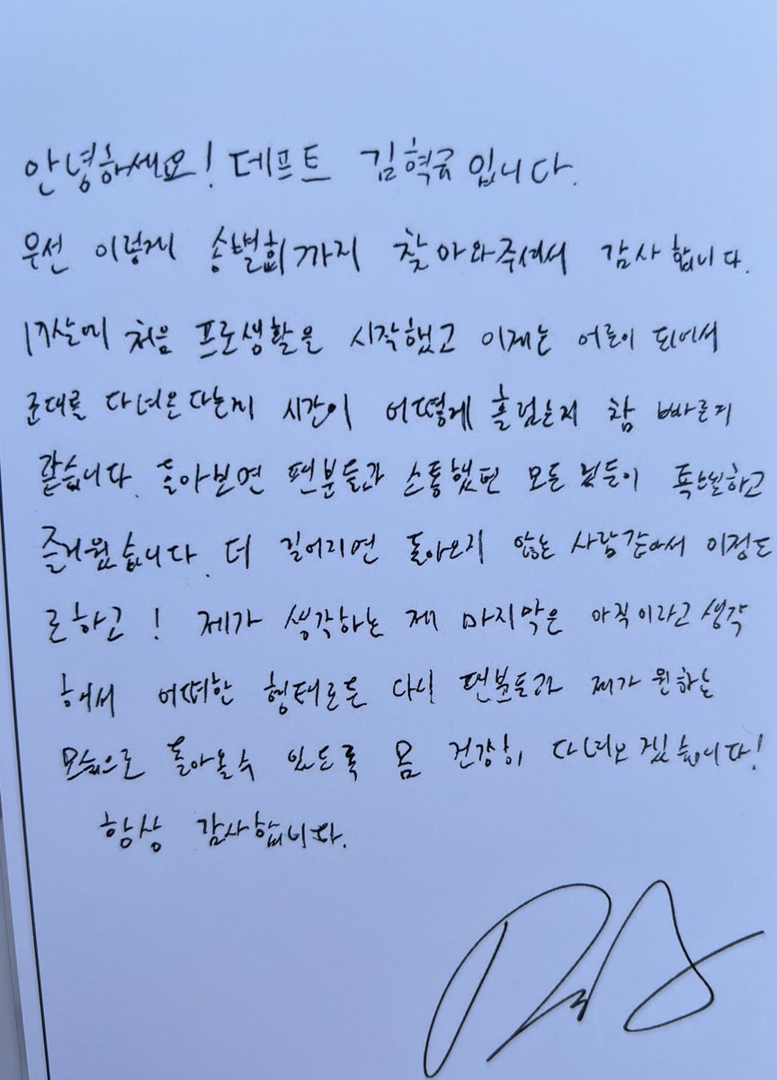 혁규 손편지

안녕하세요! 데프트 김혁규입니다.
우선 이렇게 송별회까지 찾아와주셔서 감사합니다. 
17살에 처음 프로 생활을 시작했고 이제는 어른이 되어서 군대를 다녀온다는 게 시간이 어떻게 흘렀는지 참 빠른 거같습니다. 돌아보면 팬분들과 소통했던 모든 것들이 특별하고 즐거웠습니다. 더