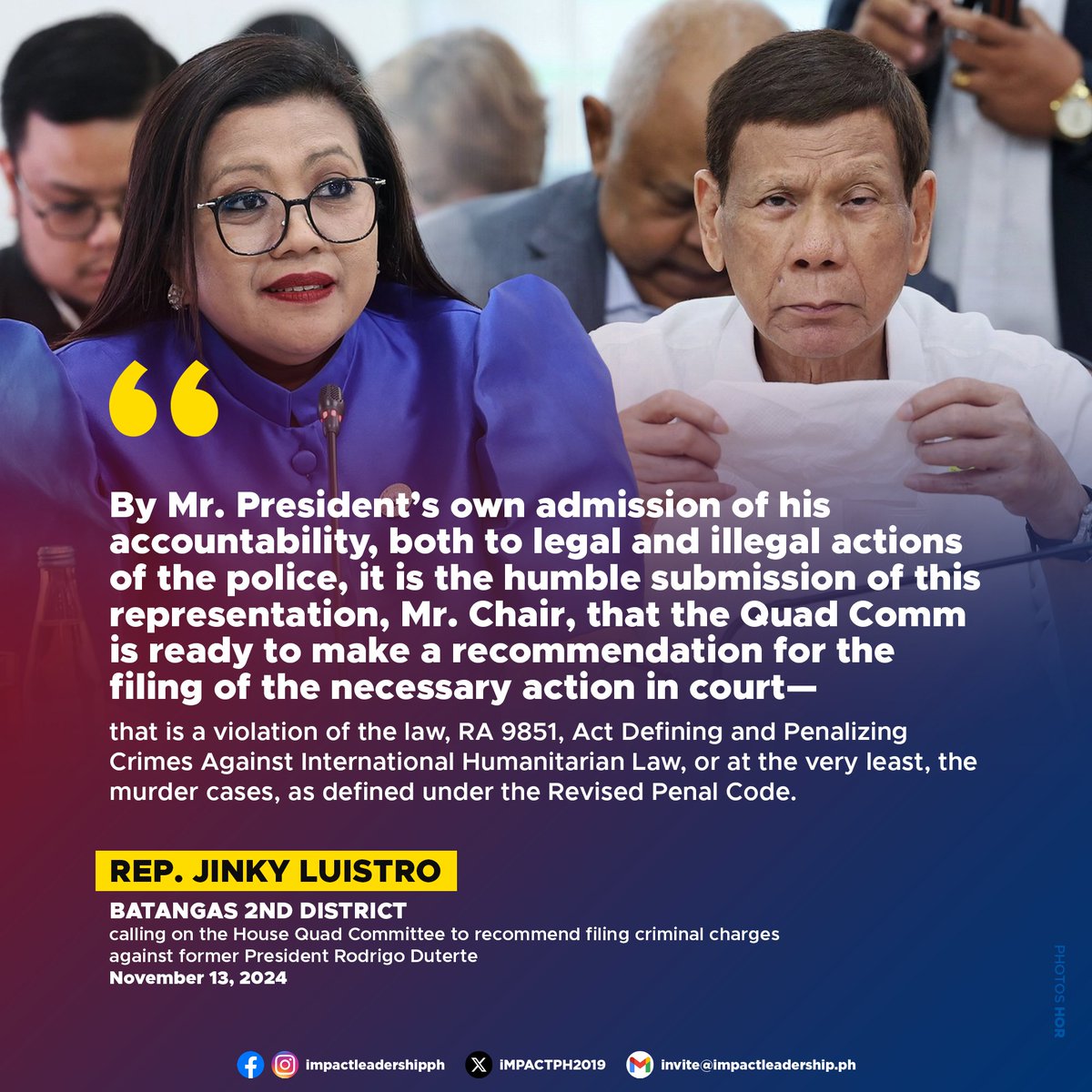 iMPACTPH2019's tweet photo. QUAD COMM URGED TO RECOMMEND CRIMES AGAINST HUMANITY, MURDER RAPS VS DUTERTE OVER DRUG WAR DEATHS

Batangas 2nd District Rep. Gerville "Jinky Bitrics" Luistro has called on the House Quad Committee to recommend filing criminal charges against former President Rodrigo Duterte for alleged violations of international humanitarian law and potentially murder, in connection with the thousands of deaths linked to his controversial war on drugs.

During the Quad Committee hearing on November 13, Luistro presented alarming statistics on the casualties from Duterte's anti-drug campaign, raising concerns about the legality of the tactics employed under his administration.

Luistro cited data from the Philippine Drug Enforcement Agency (PDEA) and human rights organizations, revealing 6,252 deaths in police anti-drug operations as of May 2022, with estimates of 27,000 to 30,000 extrajudicial killings (EJKs), including vigilante-style murders.

She also highlighted the deaths of 427 activists, human rights defenders, and grassroots organizers, as well as 166 land and environmental defenders, 23 journalists, 66 members of the judiciary and legal profession, and 28 local government officials.

Luistro directly questioned Duterte during the hearing, asking whether his war on drugs had adhered to due process. Duterte briefly responded, "Yes," but Luistro rejected this claim, pointing to the high death toll and the absence of judicial proceedings.

"Contrary to the answer of the former President, I humbly believe that the former President and his war on drugs never complied with the requirements of due process," Luistro said. "If, indeed, they followed the requirement of due process, there shouldn't have been this many deaths, and there should be many cases pending in court."

She contrasted the staggering number of casualties under Duterte's administration with the approximately 200 drug-related deaths during the term of his predecessor, the late President Benigno "Noynoy" Aquino III.

Luistro then argued for criminal charges based on Duterte’s public admission of "full legal and moral responsibility" for the actions of the police during the drug war.

"By Mr. President's own admission of his accountability, both to legal and illegal actions of the police, it is the humble submission of this representation, Mr. Chair, that the Quad Committee is ready to make a recommendation for the filing of the necessary action in court—that is a violation of the law, RA 9851, Act Defining and Penalizing Crimes Against International Humanitarian Law, or at the very least, the murder cases, as defined under the Revised Penal Code," Luistro stated.

Republic Act 9851, enacted in 2009, defines and penalizes crimes against international humanitarian law, including systematic killings such as those in Duterte's war on drugs. The law classifies such acts as "other crimes against humanity," encompassing willful killing, torture, and enforced disappearance. 

These crimes are non-bailable and carry a penalty of reclusion perpetua or life imprisonment. The law extends liability beyond direct perpetrators to those in positions of authority who order, solicit, or induce such crimes. 

In this context, Duterte could potentially be held liable for his role in orchestrating or encouraging the systematic attacks on civilians during his administration's anti-drug campaign.