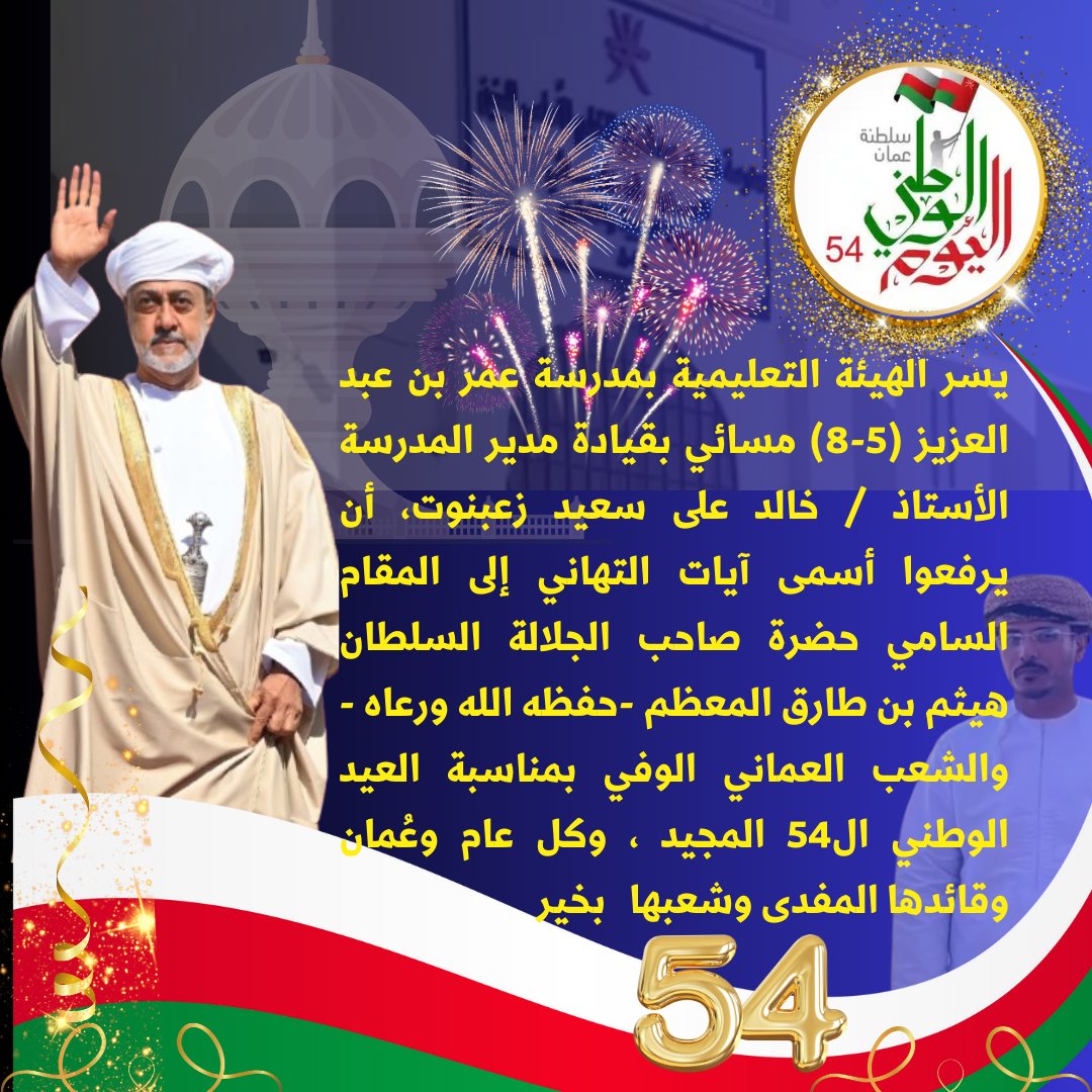 يسر الهيئة التعليمية بمدرسة عمر بن عبد العزيز  بقيادة أ / خالد زعبنوت مدير المدرسة ، أن يرفعوا أسمى آيات التهاني إلى المقام السامي حضرة صاحب الجلالة السلطان هيثم بن طارق المعظم حفظه الله   والشعب العماني  بمناسبة العيد الوطني ال54 المجيد ،وكل عام وعُمان وقائدها المفدى وشعبها بخير