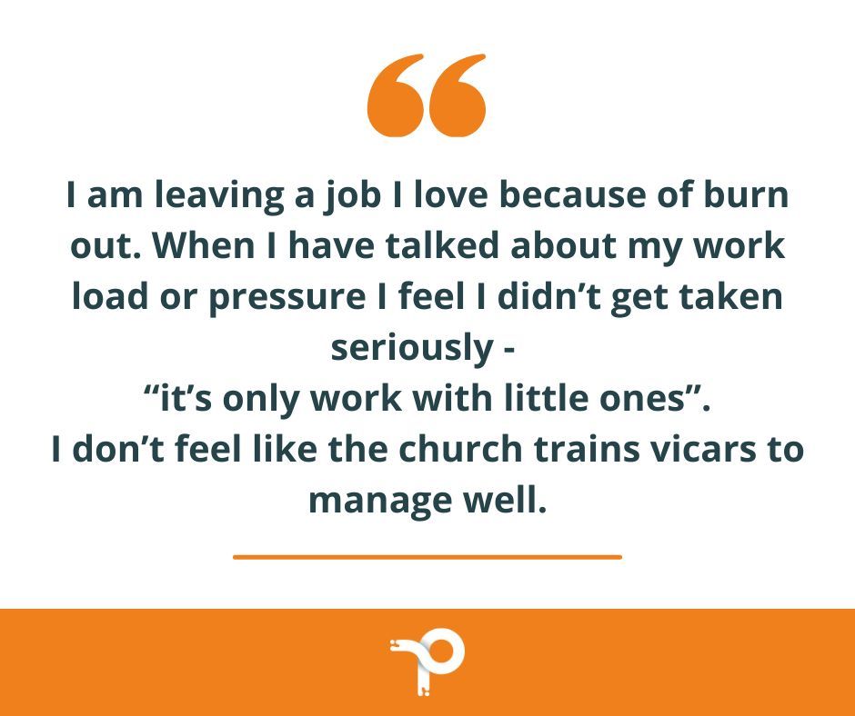 "I am leaving a job I love because of burn out. When I have talked about my work load or pressure I feel I didn't get taken seriously - 'It's only work with little ones.' I don't feel like the church trains vicars to manage well." - ONLY WORK WITH LITTLE ONES?!