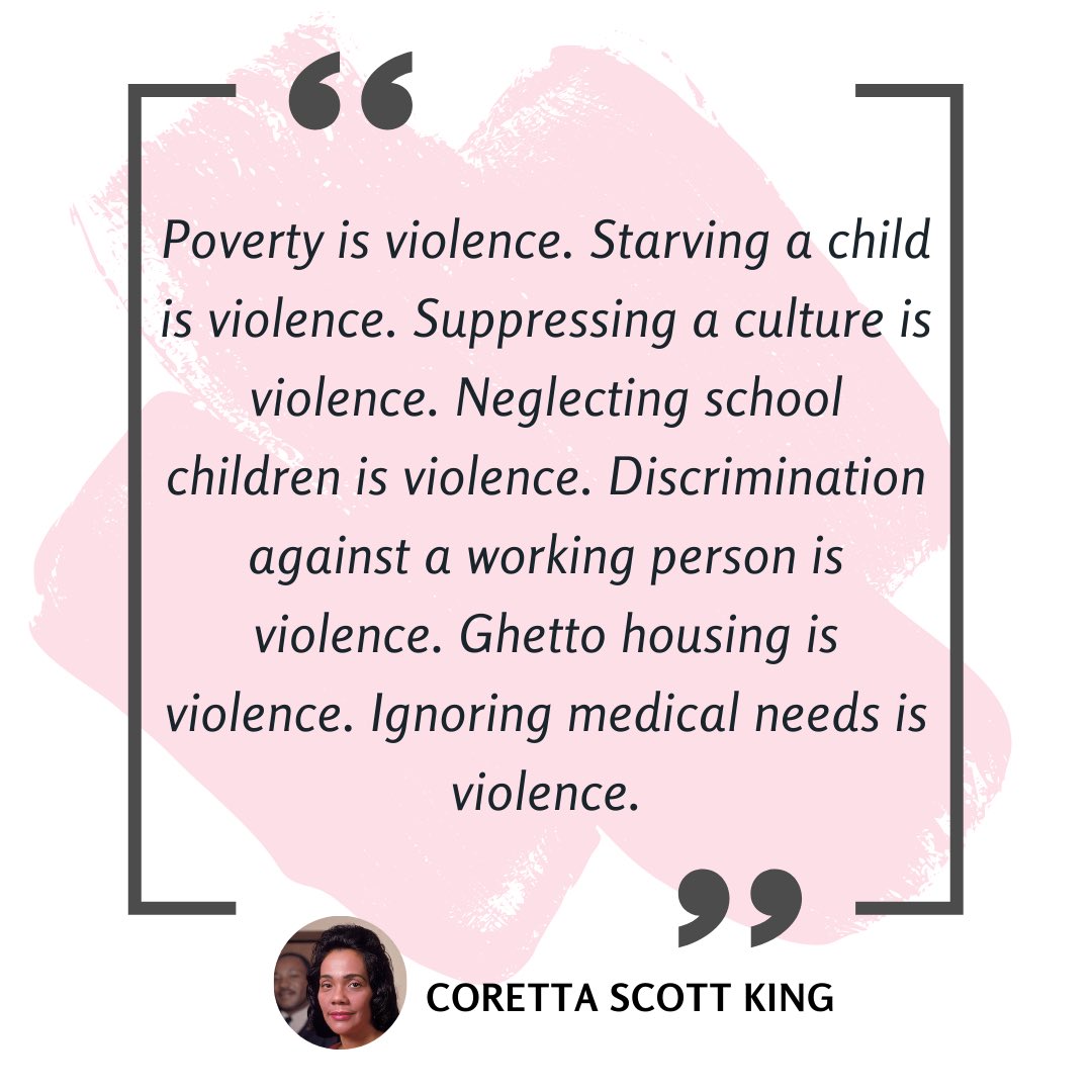 Violence is more than physical harm.

Coretta Scott King reminds us that violence takes many forms:

“Poverty is violence. Starving a child is violence. Suppressing a culture is violence. Neglecting school children is violence. Discrimination against a working person is violence.