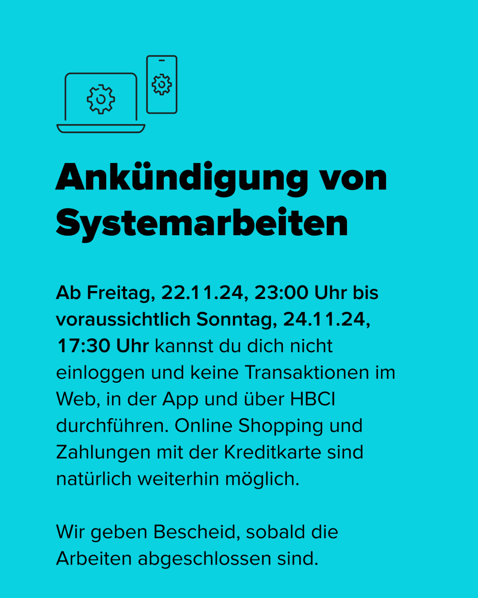 📣 Es folgt ein wichtiger Hinweis

Am Wochenende optimieren wir unsere Online-Services für dich. Während dieser Zeit kannst du dich nicht einloggen und keine Transaktionen in deinem Konto, der App und HBCI durchführen.