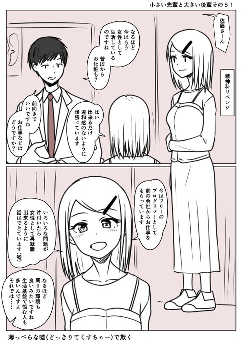 小さい先輩と大きい後輩その51
以前はボコボコに言われた精神科
今度は場所を変えてリベンジ
以前は完全に男のときに行ったが
今回は見た目も変わっている
見た目の説得力が加わり
思った以上にスムーズに話が進む
薄っぺらな嘘も織り交ぜ欺く
目的のため手段を選ばないと
佐藤ちゃんは考える 