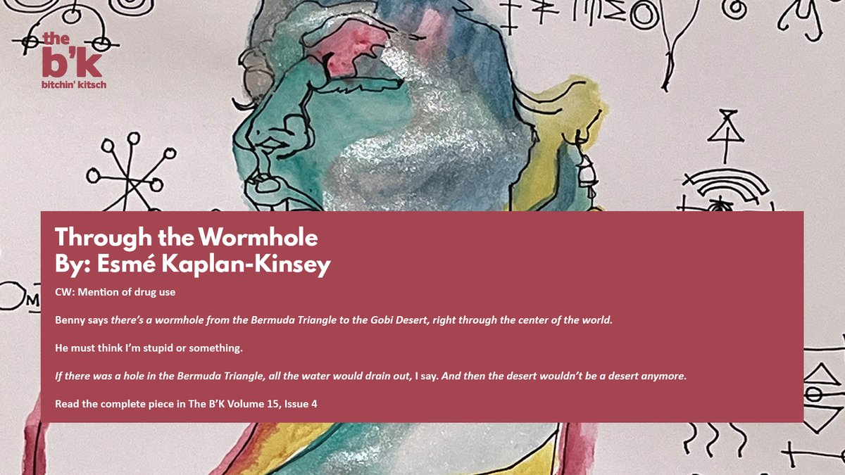 CW: Mention of drug use

Benny says there’s a wormhole from the Bermuda Triangle to the Gobi Desert, right through the center of the world.

Read more of "Through the Wormhole" by <a href="/esmepromise/">Esmé KK</a> in The B'K Volume 15, Issue 4: talbot-heindl.com/bitchin_kitsch