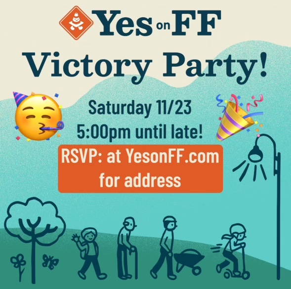 MEASURE FF VICTORY PARTY!!🥳🎉 Join us in celebrating Measure FF's passage and our incredible volunteers on Saturday 11/23 at 5:00pm. RSVP at YesonFF.com