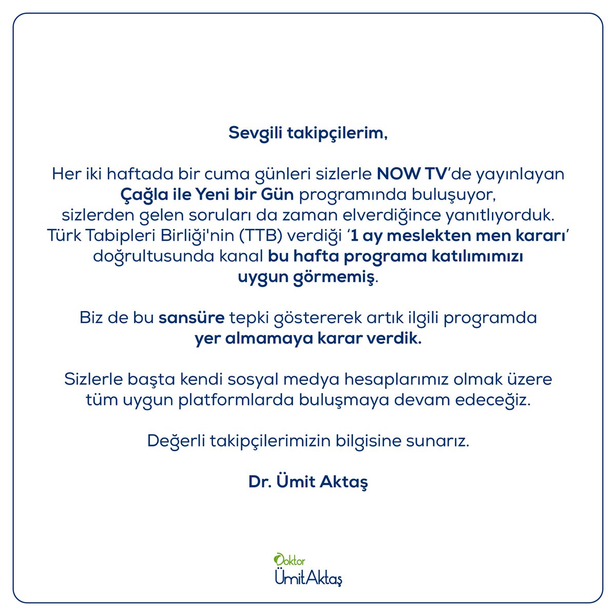 Sevgili takipçilerim,
 
Her iki haftada bir cuma günleri sizlerle NOW TV’de yayınlayan Çağla ile Yeni bir Gün programında buluşuyor, sizlerden gelen soruları da zaman elverdiğince yanıtlıyorduk. Türk Tabipleri Birliği'nin (TTB) verdiği ‘1 ay meslekten men kararı’ doğrultusunda