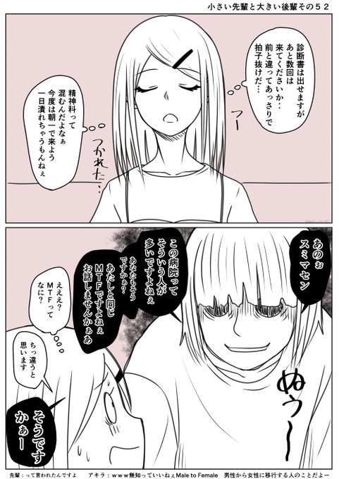 小さい先輩と大きい後輩その52
あっさり診断書が貰えそうな先輩
会計で待っていると少し闇を抱えた感じの人に
MTFですか?と声をかけられる
先輩は自分の性に疑問を持ったことがないので
男性から女性に移行しようとしている人のことを
そう呼ぶことを知らなかった
アキラさんに教えてもらったあと 