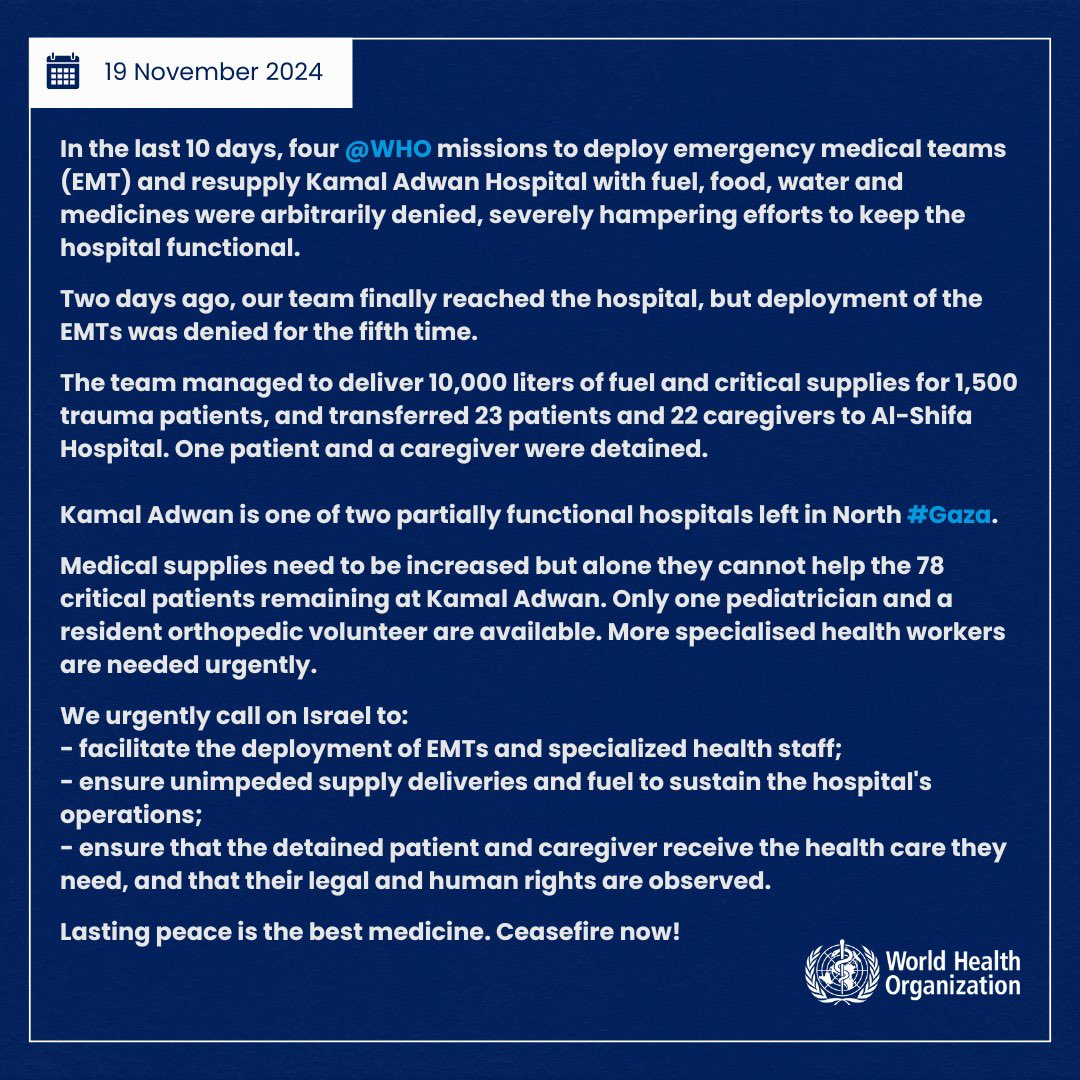 DrTedros's tweet photo. In the last 10 days, four @WHO missions to deploy emergency medical teams (EMT) and resupply Kamal Adwan Hospital with fuel, food, water and medicines were arbitrarily denied, severely hampering efforts to keep the hospital functional.

Two days ago, our team finally reached the hospital, but deployment of the EMTs was denied for the fifth time.

The team managed to deliver 10,000 liters of fuel and critical supplies for 1,500 trauma patients, and transferred 23 patients and 22 caregivers to Al-Shifa Hospital. One patient and a caregiver were detained.

Kamal Adwan is one of two partially functional hospitals left in North Gaza. 

Medical supplies need to be increased but alone they cannot help the 78 critical patients remaining at Kamal Adwan. Only one pediatrician and a resident orthopedic volunteer are available. More specialised health workers are needed urgently.

We urgently call on Israel to:
- facilitate the deployment of EMTs and specialized health staff;
- ensure unimpeded supply deliveries and fuel to sustain the hospital's operations;
- ensure that the detained patient and caregiver receive the health care they need, and that their legal and human rights are observed.

Lasting peace is the best medicine. Ceasefire now!