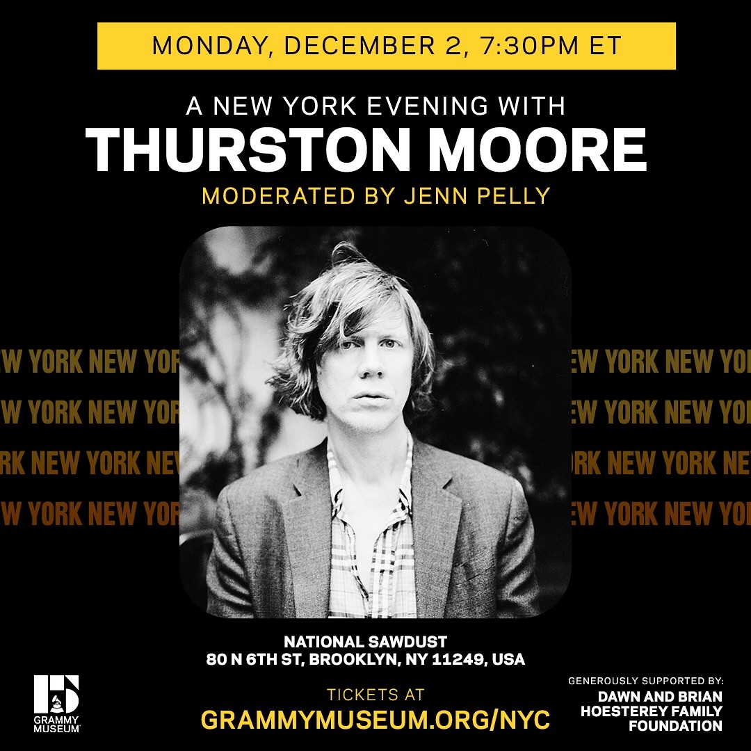 An Evening with Thurston Moore
Monday, Dec. 2nd @ 7:30pm ET
GRAMMY Museum / National Sawdust in Brooklyn, NY
Tickets are available here: grammymuseum.org

To celebrate his latest album, 'Flow Critical Lucidity,' and his recent memoir &amp; audiobook 'Sonic Life,' Thurston will