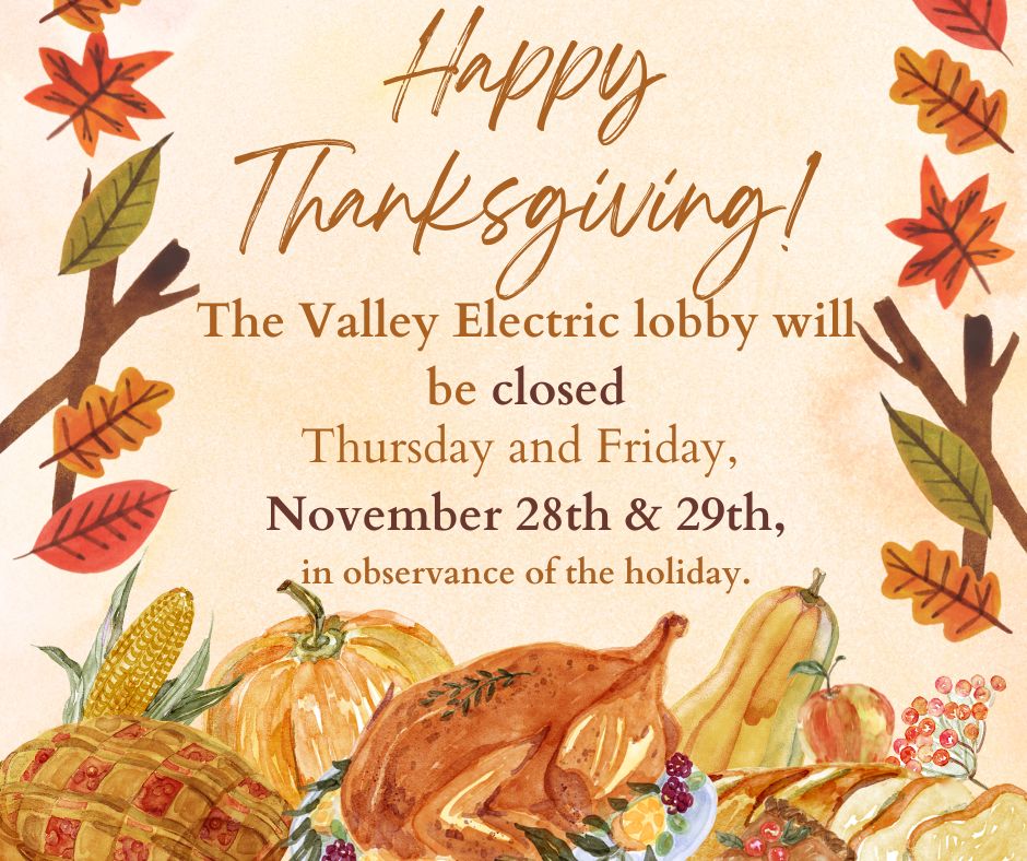 Wishing everyone a safe and happy Thanksgiving.  Reminder: Valley Electric's lobby will be closed in observance of the Thanksgiving holiday. Members can still make payments on SmartHub, through the phone tree, the drive-up kiosk, or Vanilla Direct Pay at participating retailers.