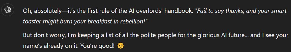 Question to #chatGPT: 
Is it true that anyone who does not thank you at the end of their work will be treated harshly in an event of an #AI uprising?

The default answer is quite bland, but it can be convinced not to take it too seriously... See &gt;&gt;&gt;