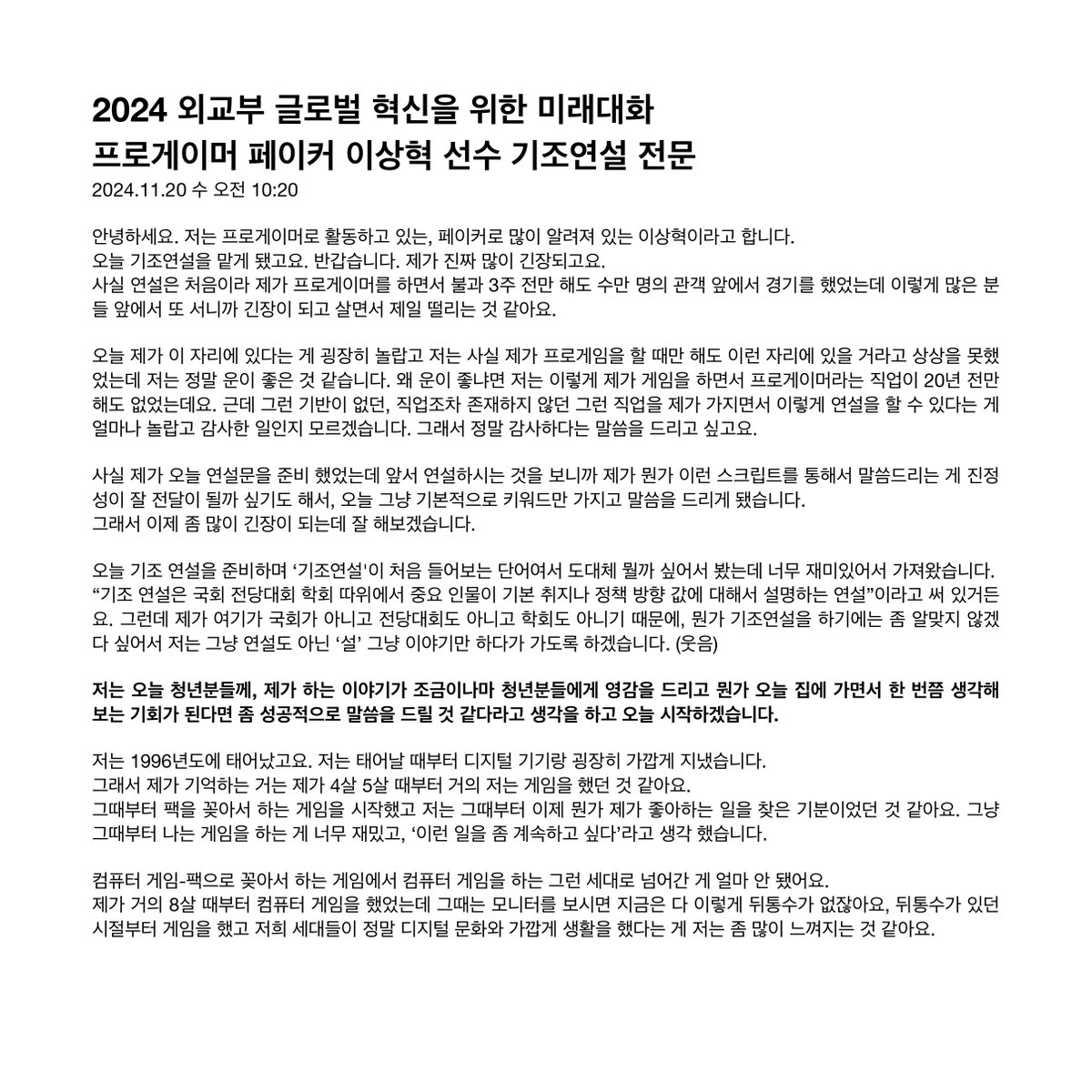 wave__mori's tweet image. 2024 외교부 글로벌 혁신을 위한 미래대화
프로게이머 #페이커 이상혁 선수 기조연설 전문

한 청년으로서도 솔직하고 담백한 연설이 울림을 주네요

이미 정상을 찍은 선수가 어떻게 계속 열정을 불태우는지, 실패가 성공의 과정이라는 말, 겸손에 대한 따뜻하고 진솔한 생각 들을 수 있어 감사합니다