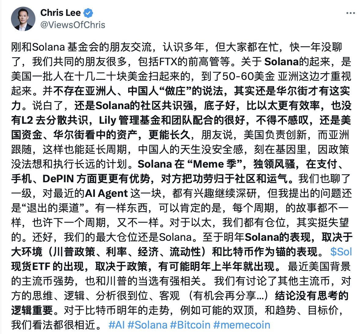 刚和Solana 基金会的朋友交流，认识多年，但大家都在忙，快一年没聊了，我们共同的朋友很多，包括FTX的前高管等。关于 Solana的起来，是美国一批人在十几二十块美金扫起来的，到了50-60美金 亚洲这边才重视起来。并不存在亚洲人、中国人“做庄”的说法，其实还是华尔街才有这实力。说白了，还是Solana的社区共识强，底子好，比以太更有效率，也没有L2 去分散共识，Lily 管理基金和团队配合的很好，不得不感叹，还是美国资金、华尔街看中的资产，更能长久，朋友说，美国负责创新，而亚洲跟随，这样也能延长周期，中国人的天生没安全感，刻在基因里，因政策没法想和执行长远的计划。Solana 在 “Meme 季”，独领风骚，在支付、手机、DePIN 方面更更有优势，对方把功劳归于社区和运气。我们也聊了一级，对最近的AI Agent 这一块，都有兴趣继续深研，但我提出的问题还是“退出的渠道”。有一样东西，可以肯定的是，每个周期，的故事都不一样，也许下一个周期，又不一样。对于以太，我们都有仓位，其实挺失望的。还好，我们的最大仓位还是Solana。至于明年Solana的表现，取决于大环境（川普政策、利率、经济、流动性）和比特币作为锚的表现。 $Sol  现货ETF 的出现，取决于政策，有可能明年上半年就出现。 最近美国背景的主流币强势，也和川普的当选有强相关。 我们有讨论了其他主流币，对方的思维、逻辑、分析很到位、客观 （有机会再分享...）结论没有思考的逻辑重要。对于比特币明年的走势，例如可能的双顶，和趋势、目标价，我们看法都很相近。 #AI #Solana #Bitcoin #memecoin