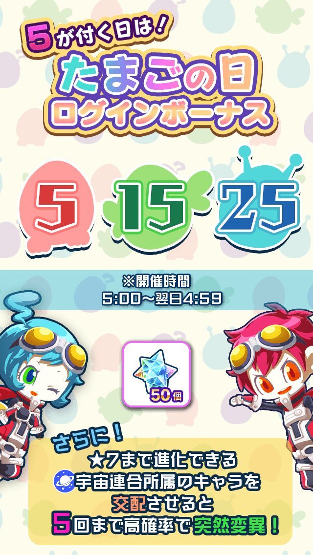 ＼５が付く日は！たまごの日！／

本日12/5(木)は

たまごの日～たまごの日～(ﾉﾟ∀ﾟ)ﾉ ⌒ 🥚

たまごの日は

①ログインで宇宙石50個プレゼント！
②5回まで突然変異確率が大幅UP！
③たまごの日ミッションで宇宙石10個GET！