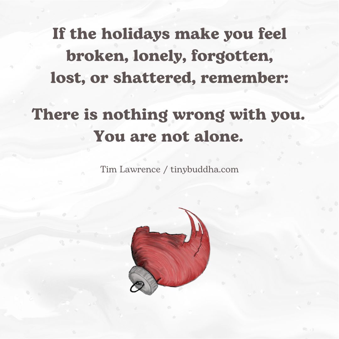 "If the holidays make you feel broken, lonely, forgotten, lost, or shattered, remember: There is nothing wrong with you. You are not alone." ~Tim Lawrence