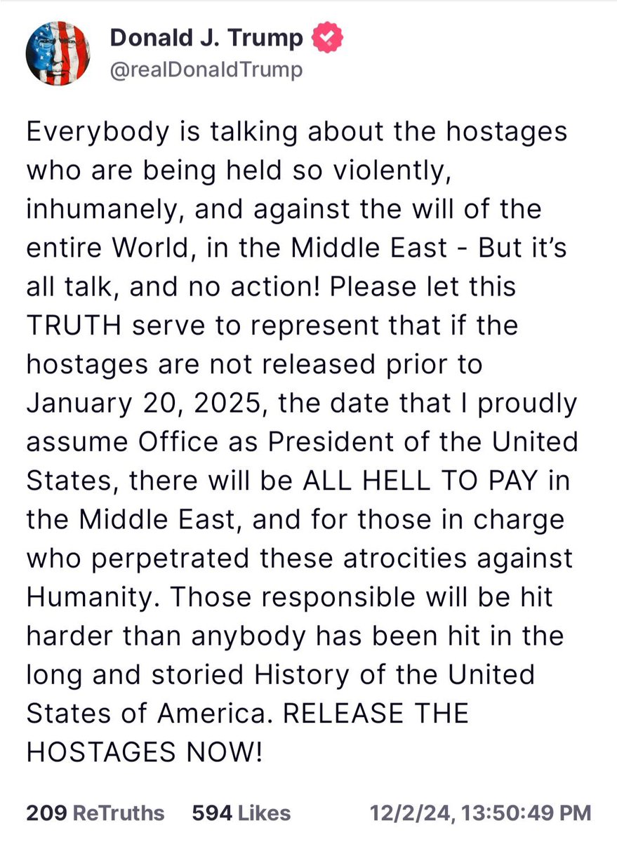 sentdefender's tweet photo. In a Post earlier on Truth Social, President-Elect Donald J. Trump states that if the American and Israeli Hostages being held by Hamas in the Gaza Strip are not released by the time he assumes Office on January 20th, 2025; then there will be “ALL HELL TO PAY in the Middle East, and for those in charge who perpetrated these atrocities against Humanity. Those responsible will be hit harder than anybody has been hit in the long and storied History of the United States of America. RELEASE THE HOSTAGES NOW!”